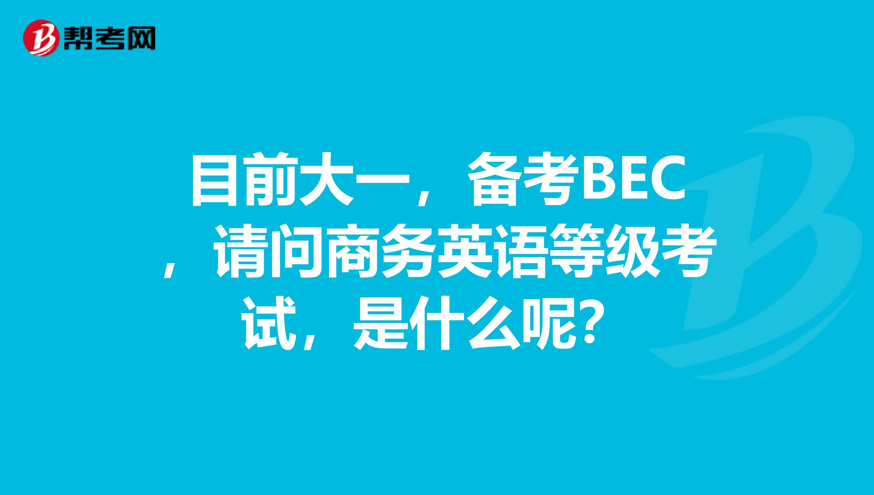 目前大一，备考BEC，请问商务英语等级考试，是什么呢？