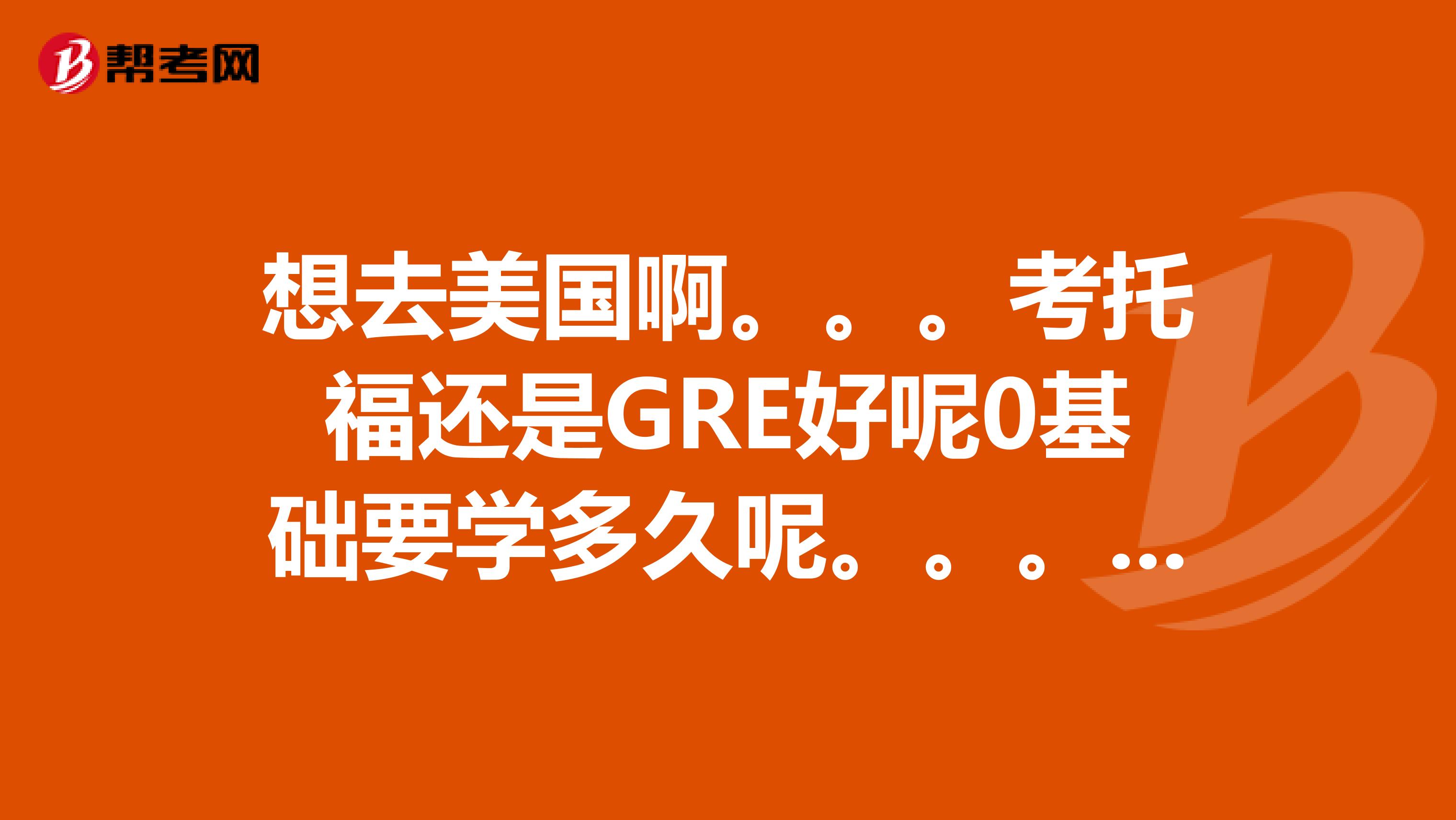 想去美国啊。。。考托福还是GRE好呢0基础要学多久呢。。。去那留学或者只是去打工之类的又有什么却别呢