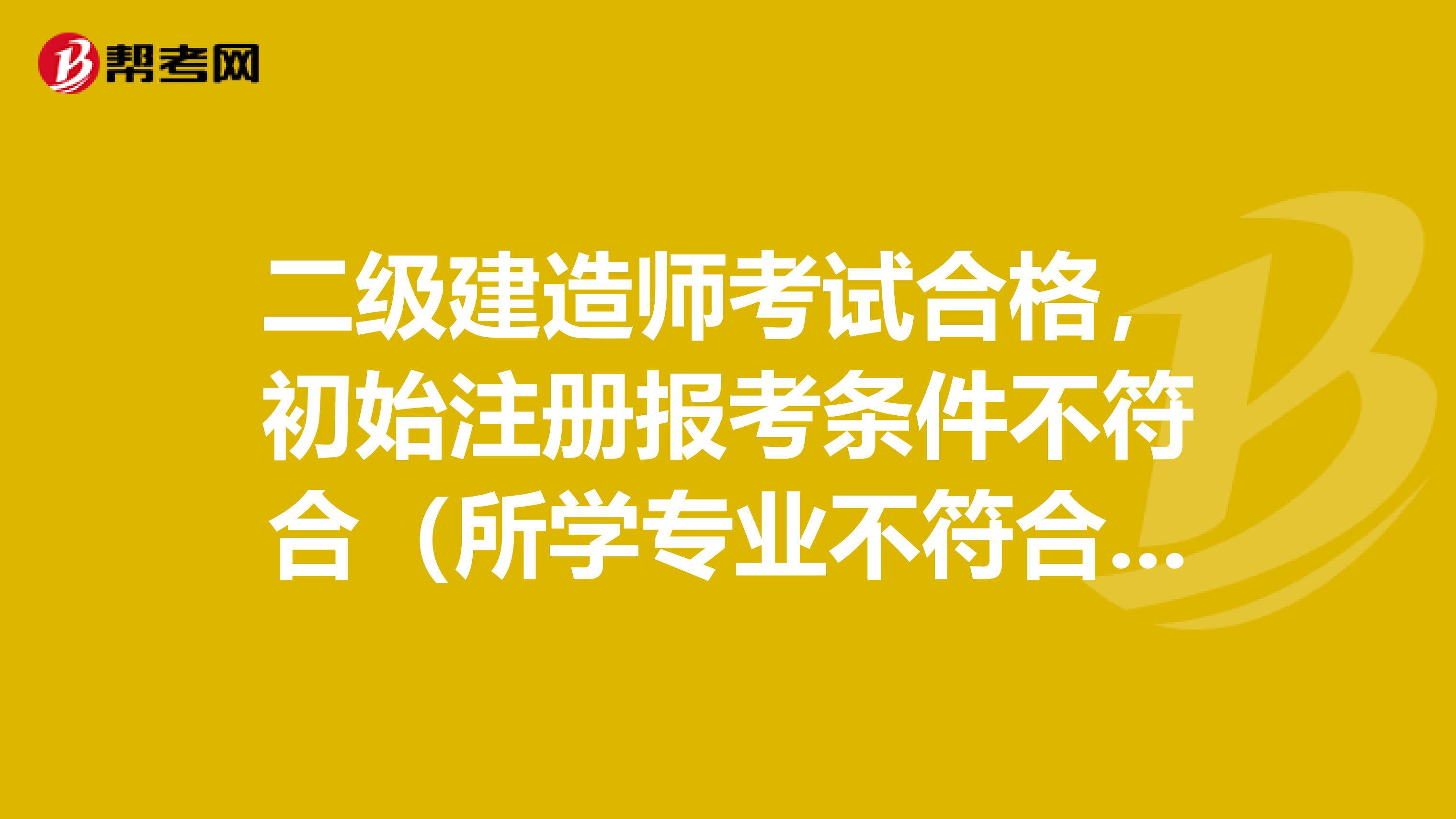 二级建造师考试合格，初始注册报考条件不符合（所学专业不符合报考要求），成绩是否作废，该如何解决？我是高等教育学的
