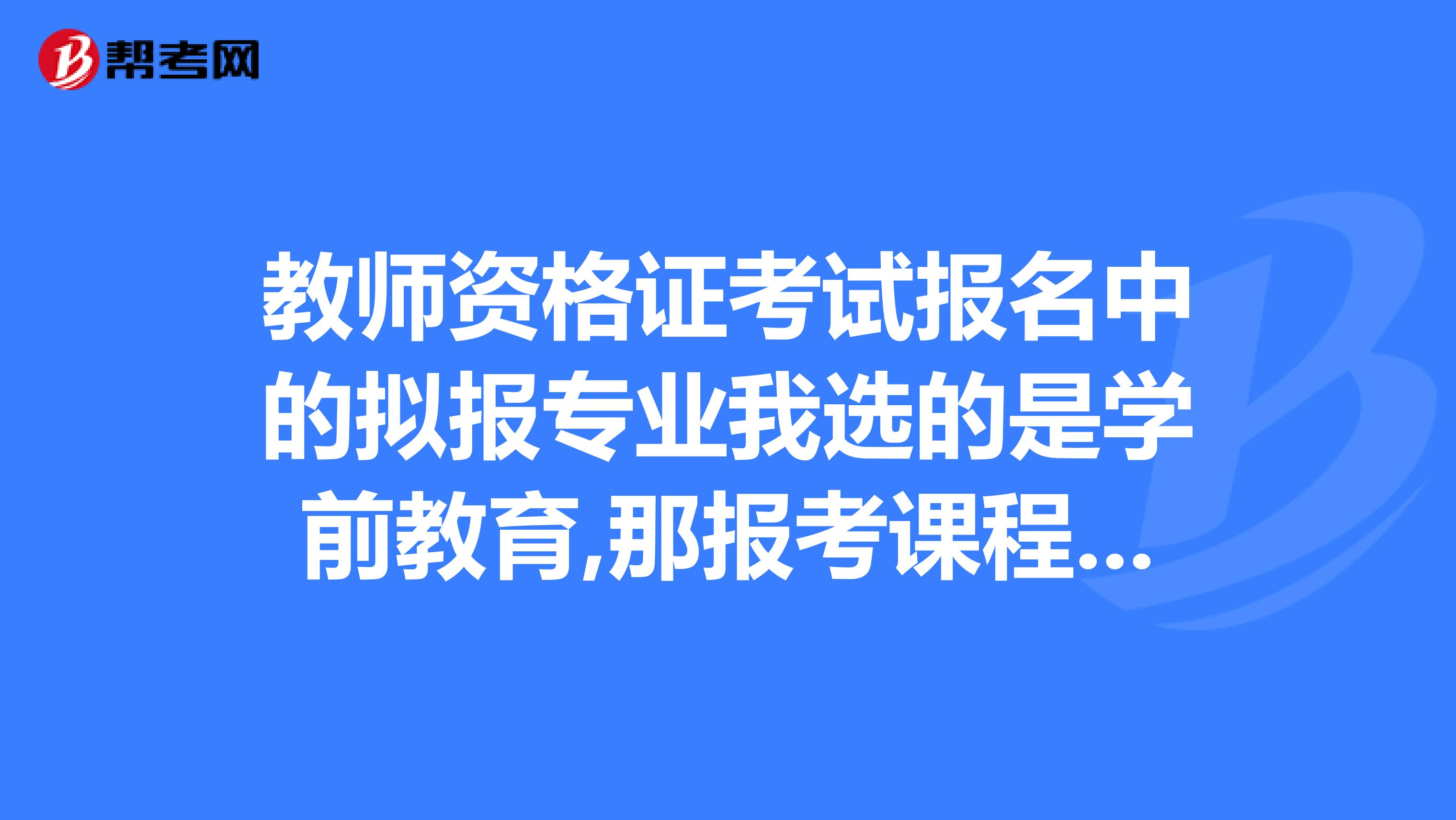 教师资格证考试报名中的拟报专业我选的是学前教育,那报考课程我应该选什么？