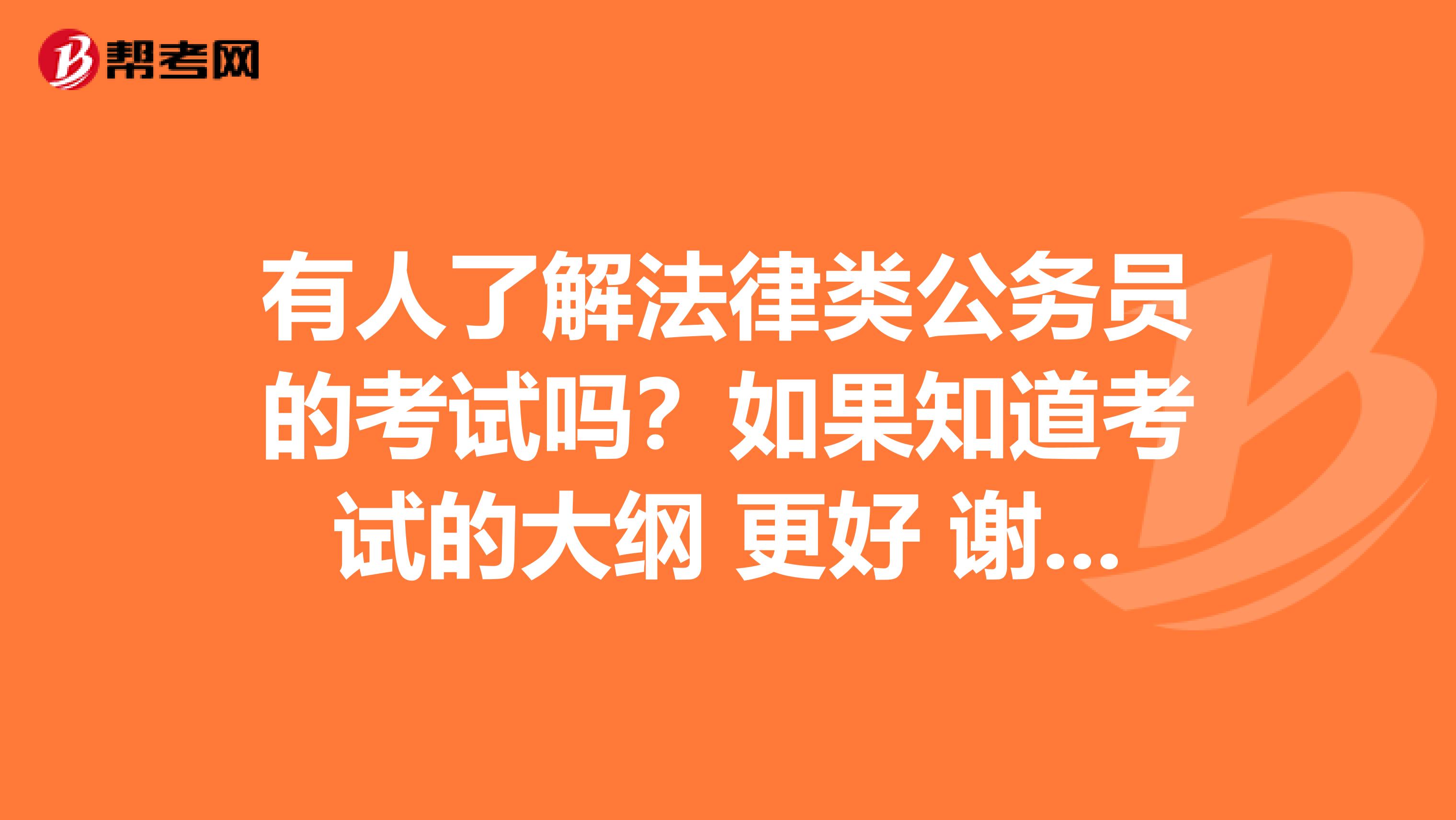 有人了解法律类公务员的考试吗?如果知道考试的大纲 更好 谢谢啦