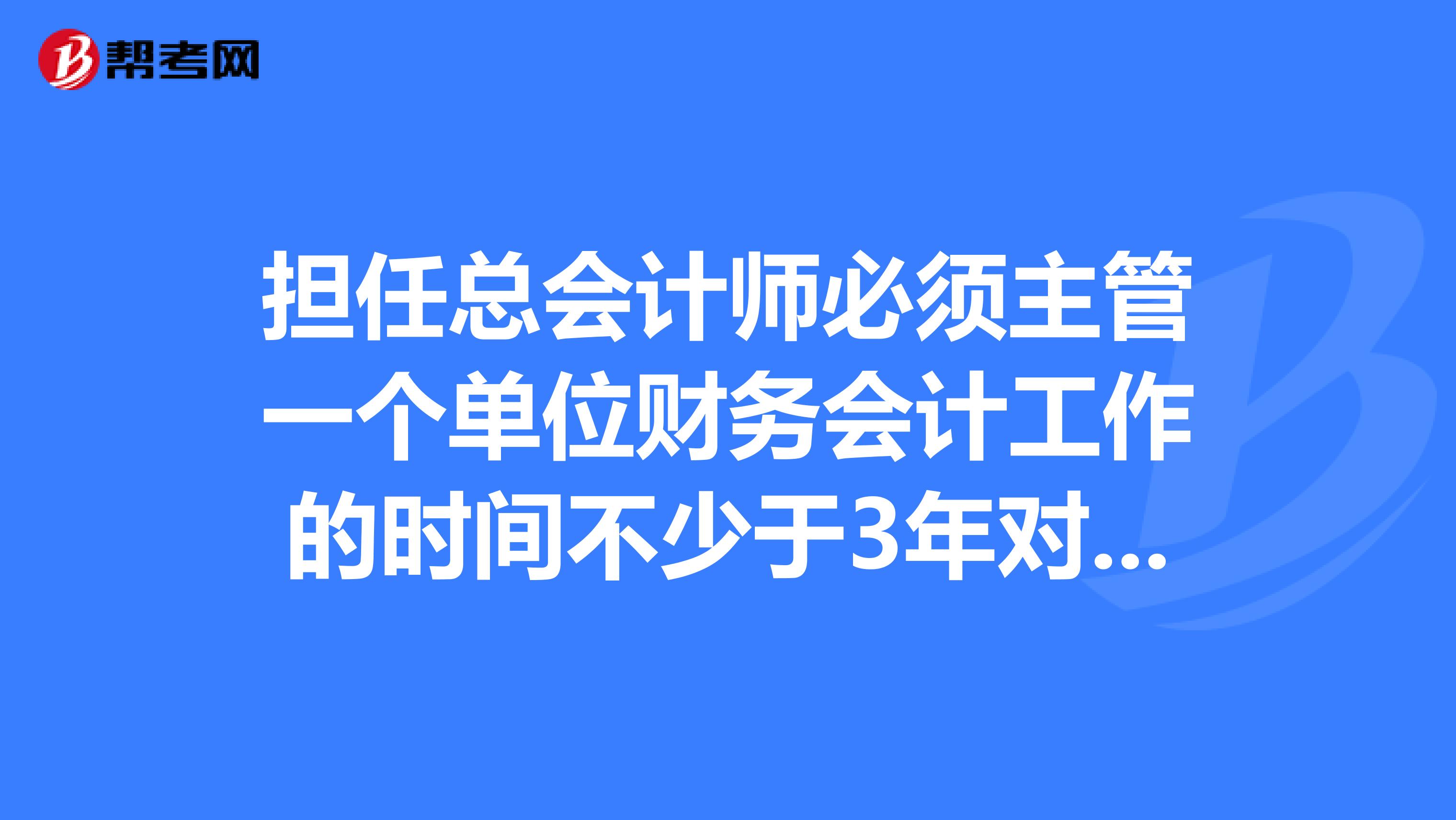 担任总会计师必须主管一个单位财务会计工作的时间不少于3年对吗?