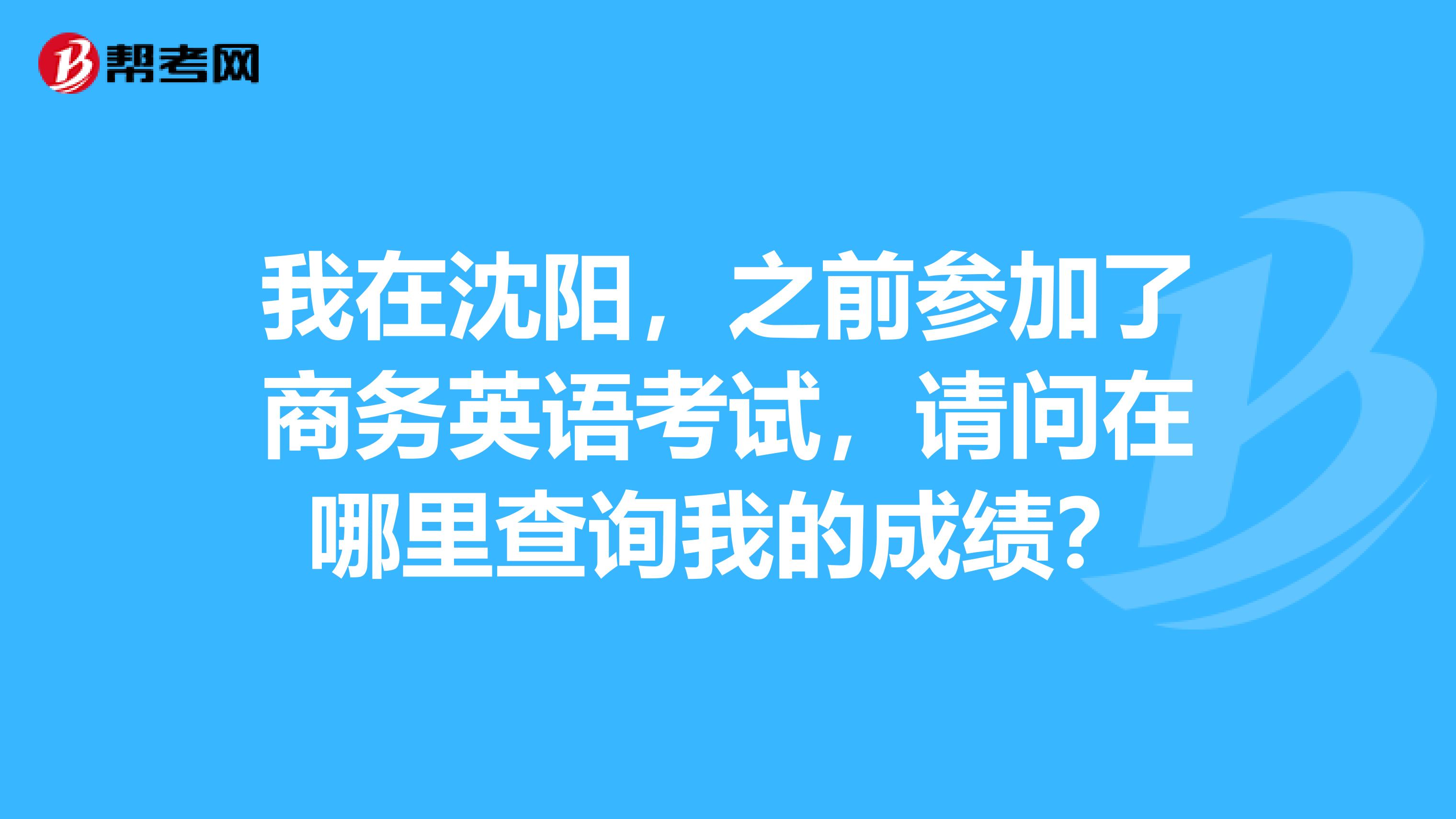 我在沈阳，之前参加了商务英语考试，请问在哪里查询我的成绩？