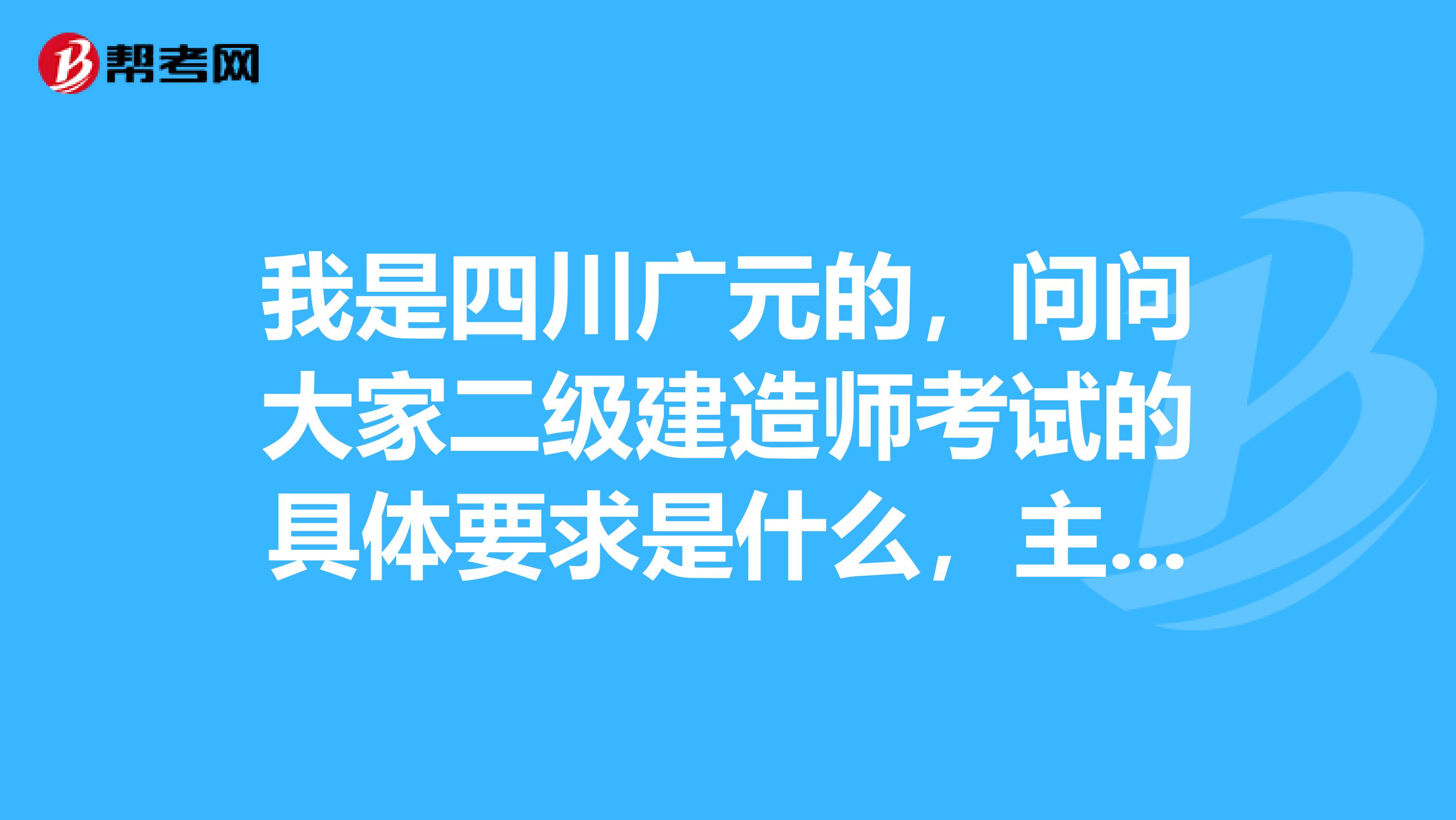 我是四川广元的，问问大家二级建造师考试的具体要求是什么，主要是男朋友要考，帮他问问