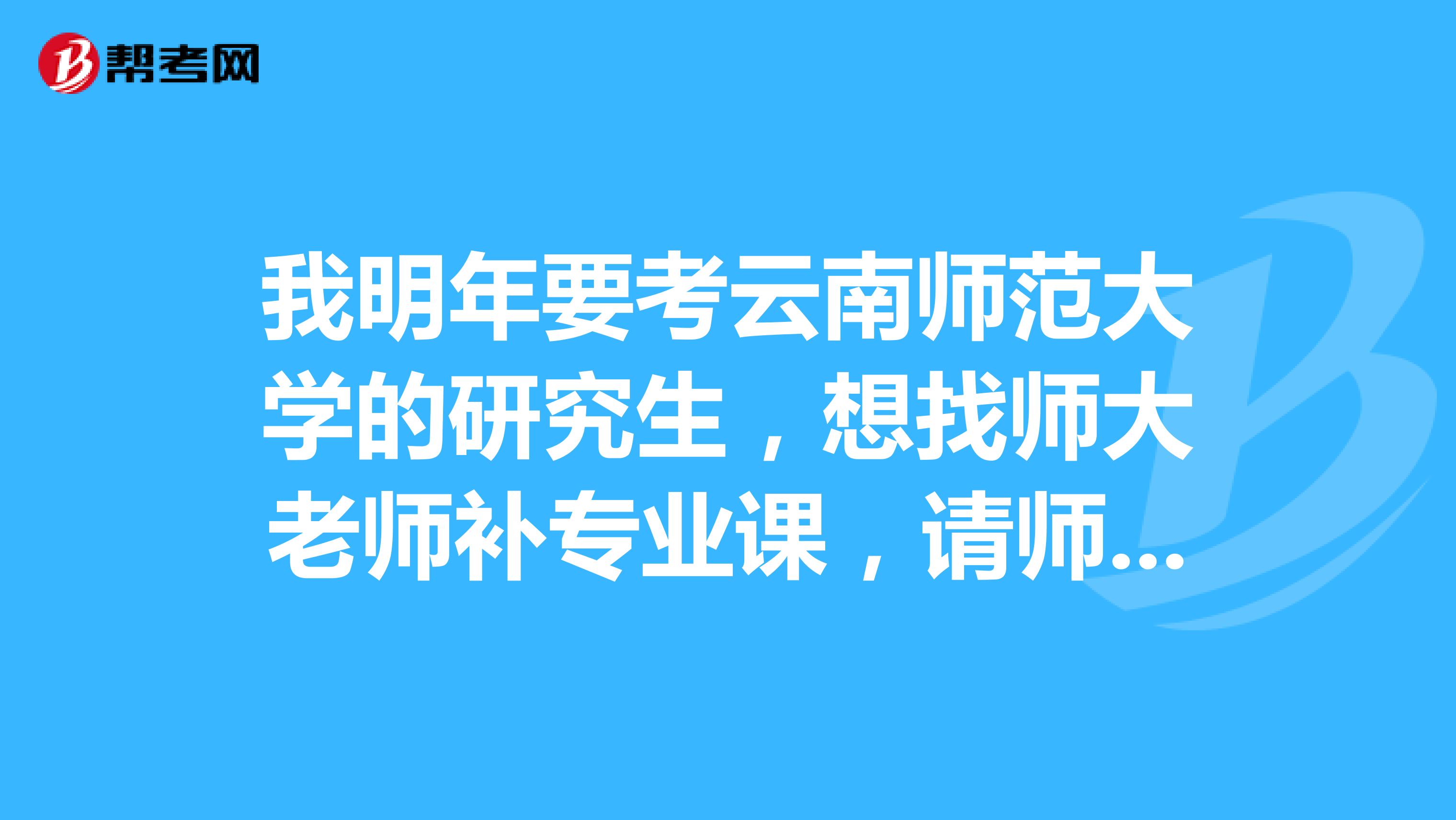 我明年要考云南师范大学的研究生，想找师大老师补专业课，请师兄，师姐帮帮我...