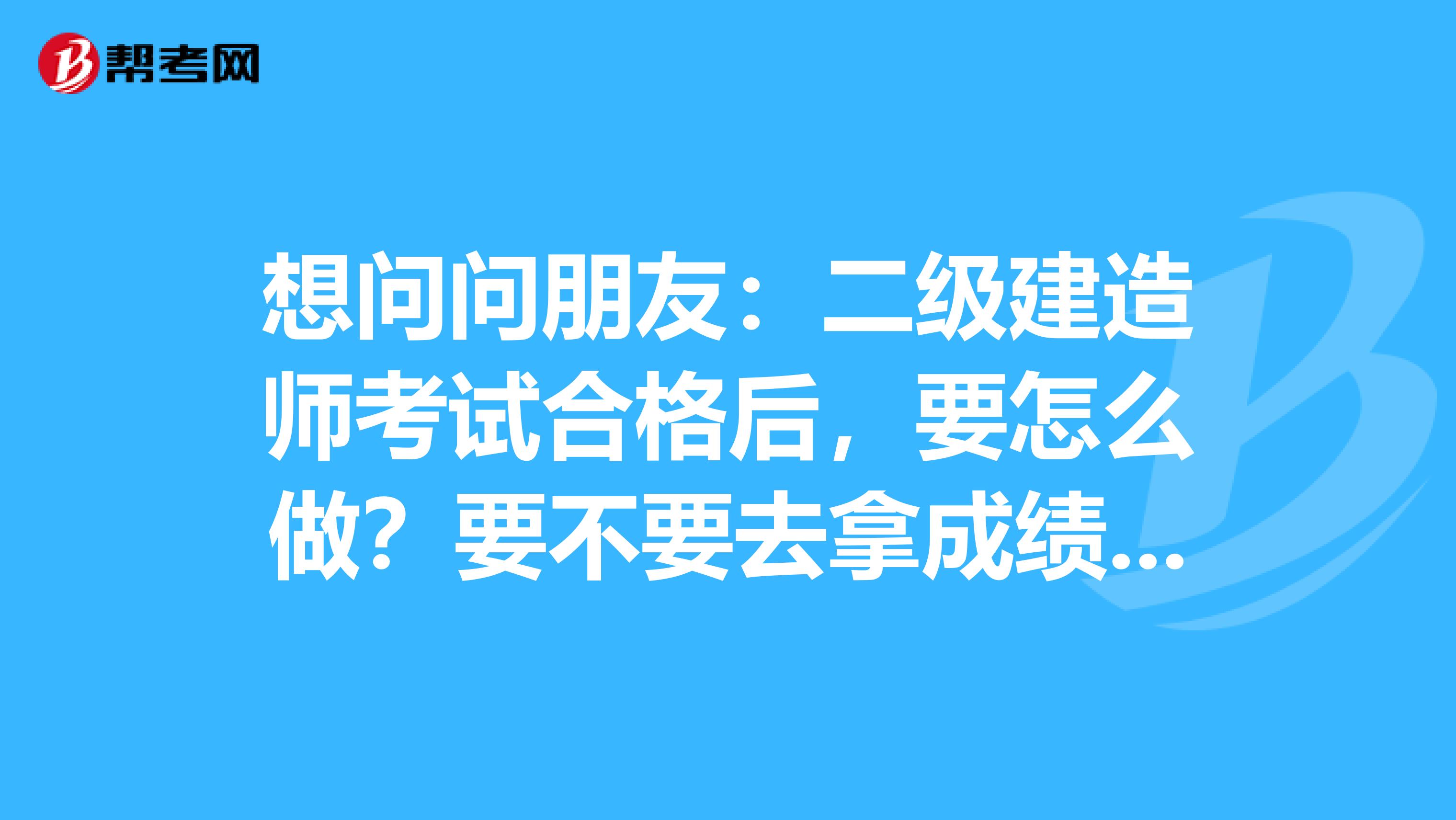想问问朋友:二级建造师考试合格后,要怎么做?要不要去拿成绩单?或者要填写什么资料提交上去?现在是完全不懂接下来要做什么,怎么做?
