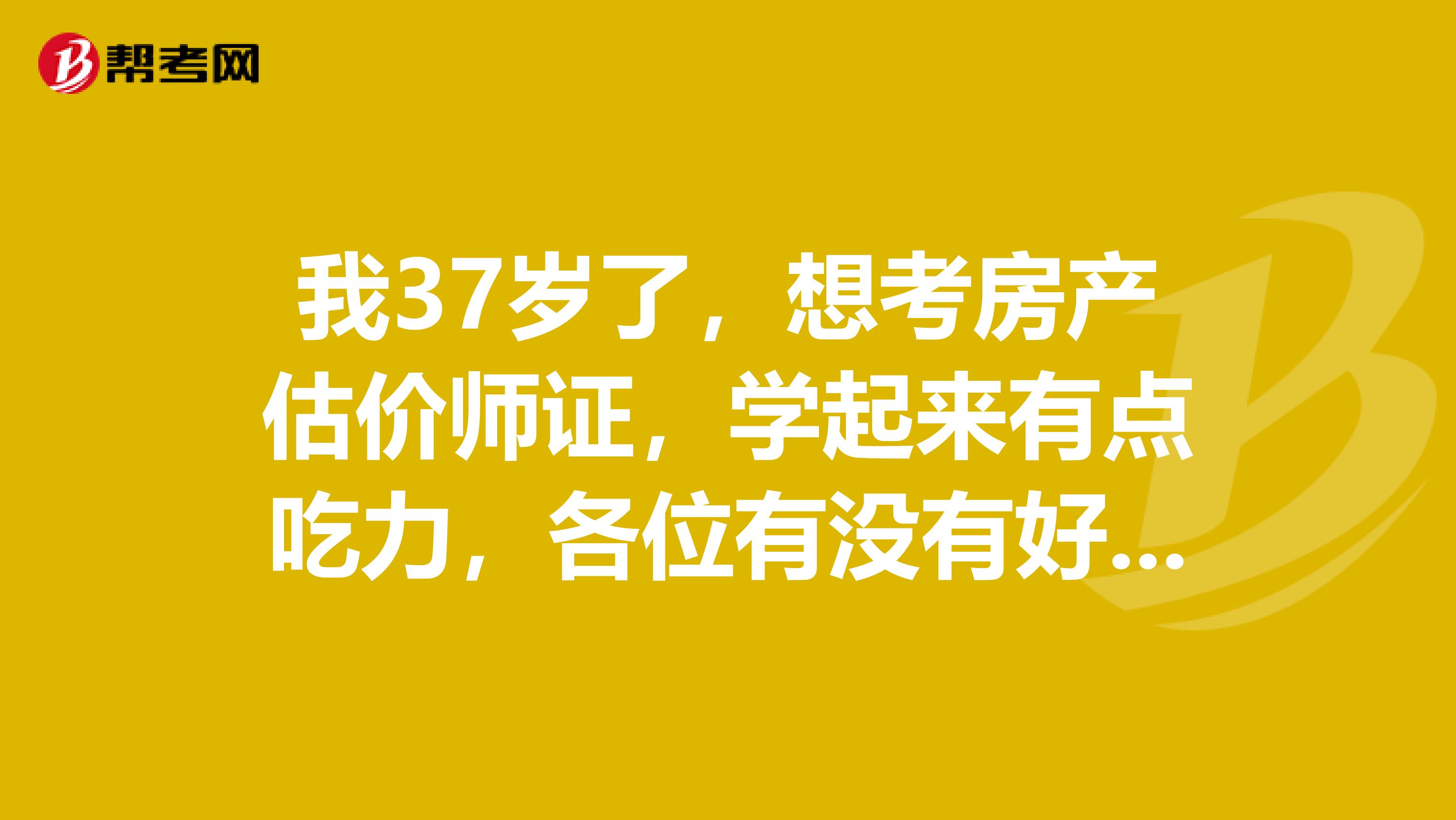 我37岁了,想考房产估价师证,学起来有点吃力,各位有没有好的学习建议呢?