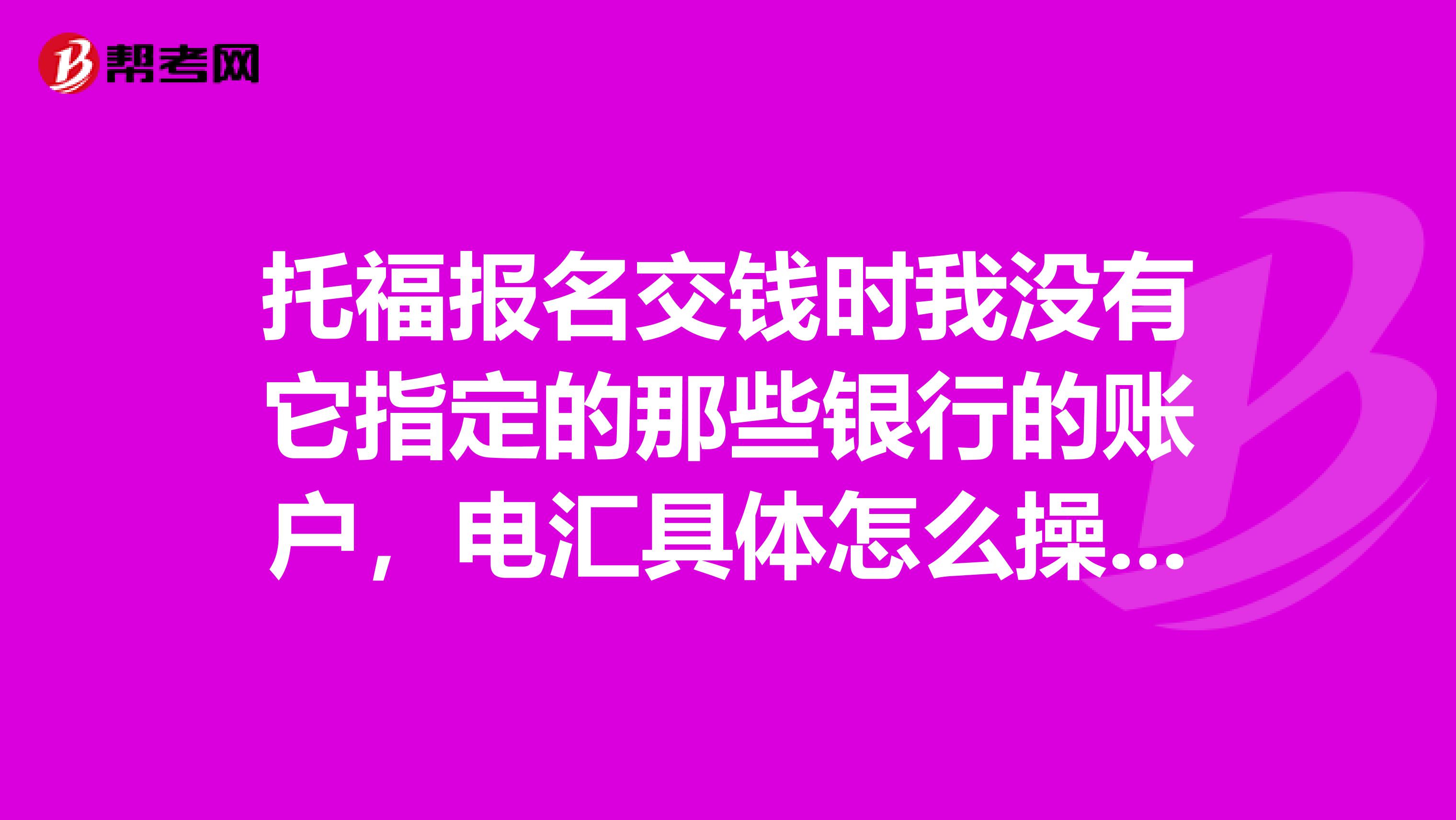 托福报名交钱时我没有它指定的那些银行的账户，电汇具体怎么操作？汇到哪个账户里？谢谢越详细越好