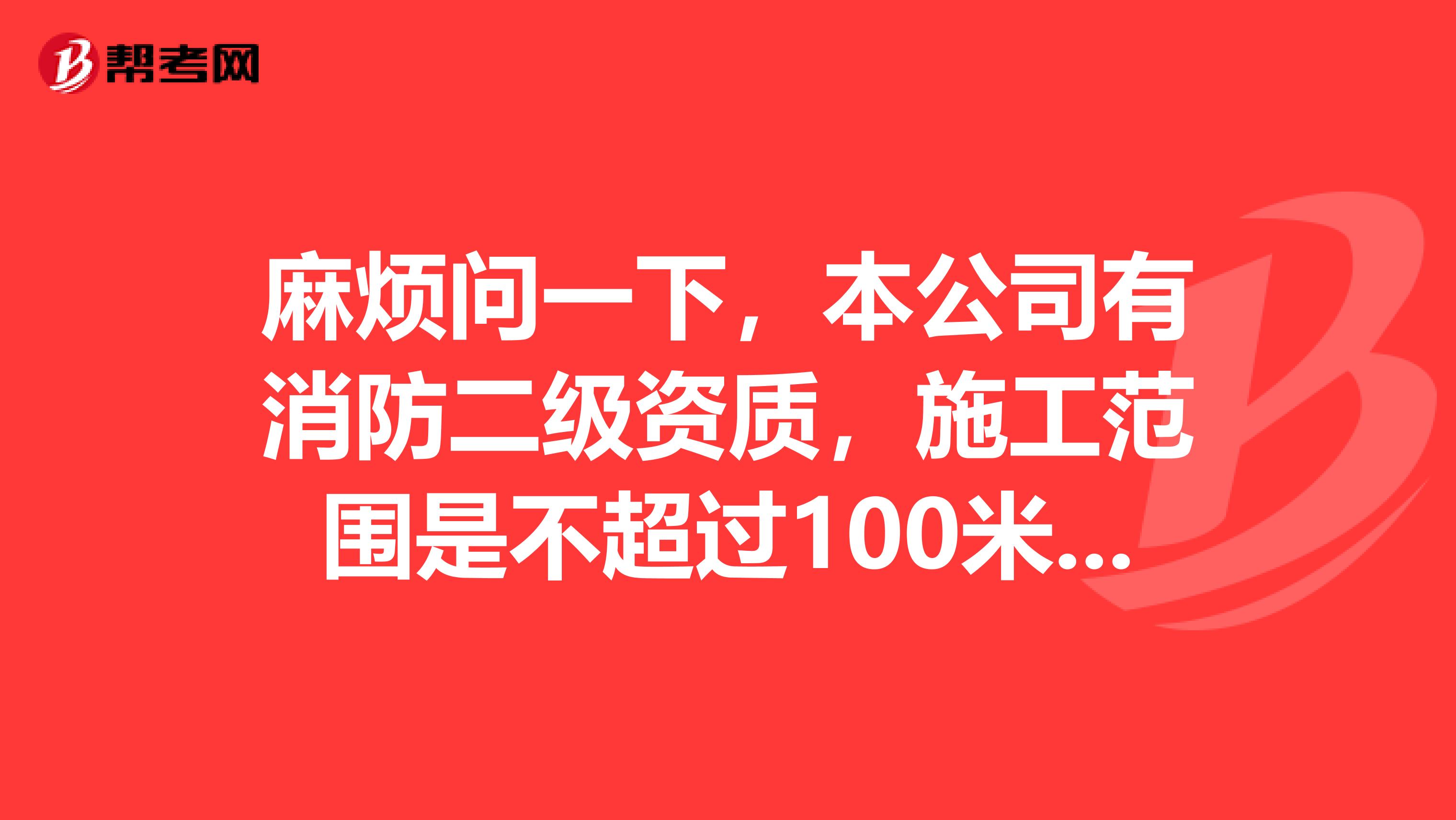 麻烦问一下，本公司有消防二级资质，施工范围是不超过100米高度，建筑平米5万以下的消防工程。