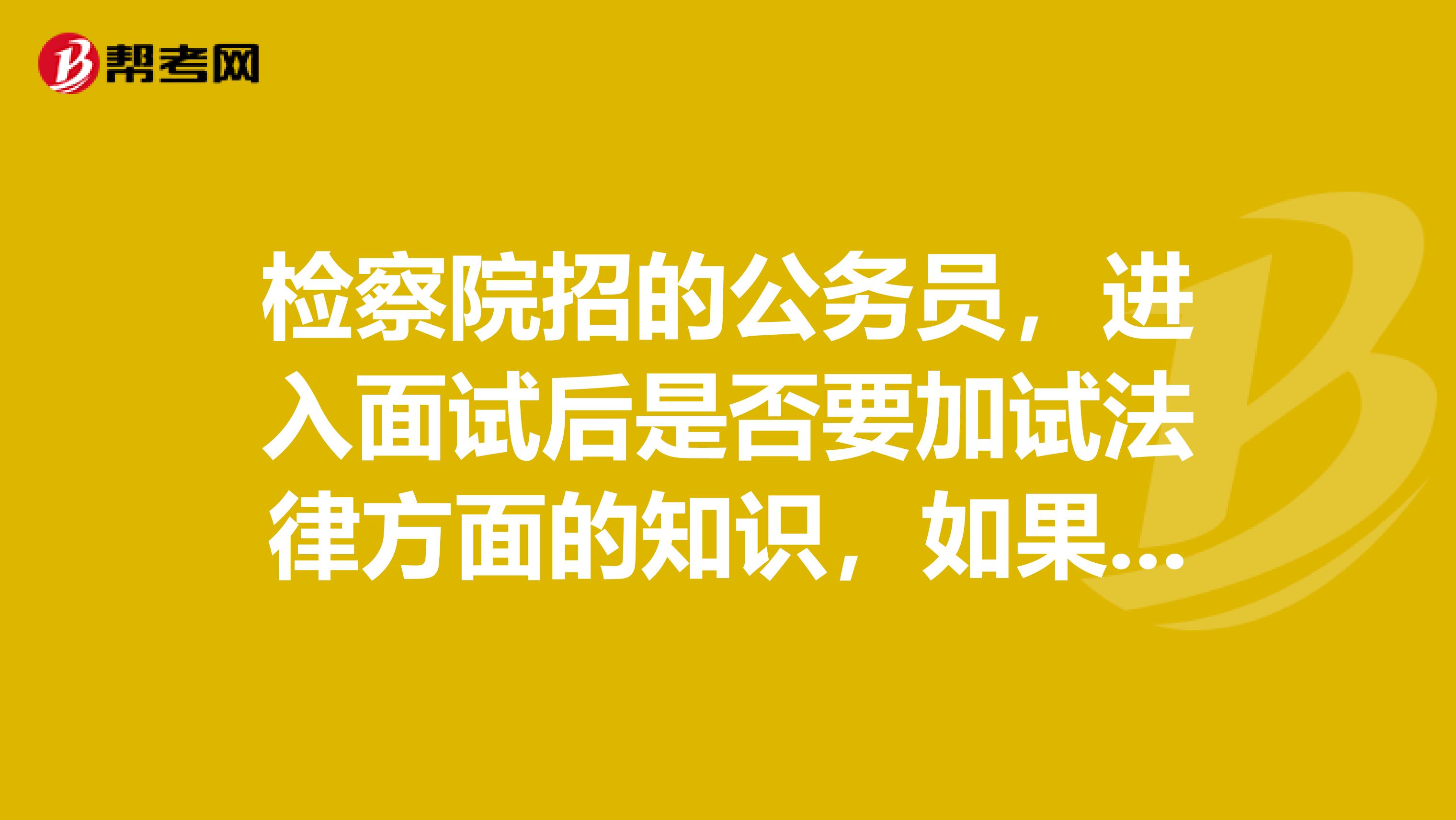 检察院招的公务员，进入面试后是否要加试法律方面的知识，如果有的话会考什么？