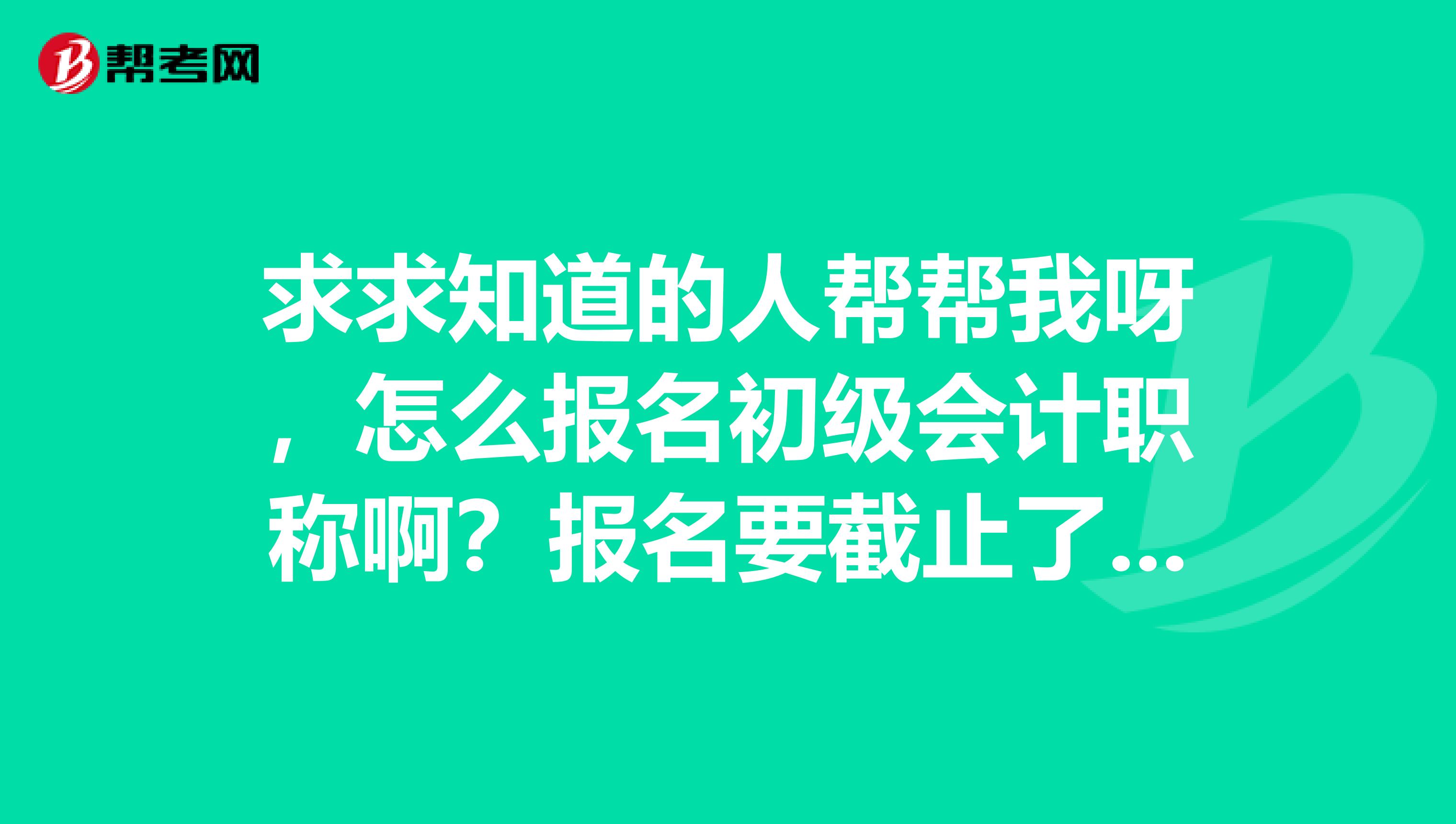求求知道的人帮帮我呀，怎么报名初级会计职称啊？报名要截止了，急死了