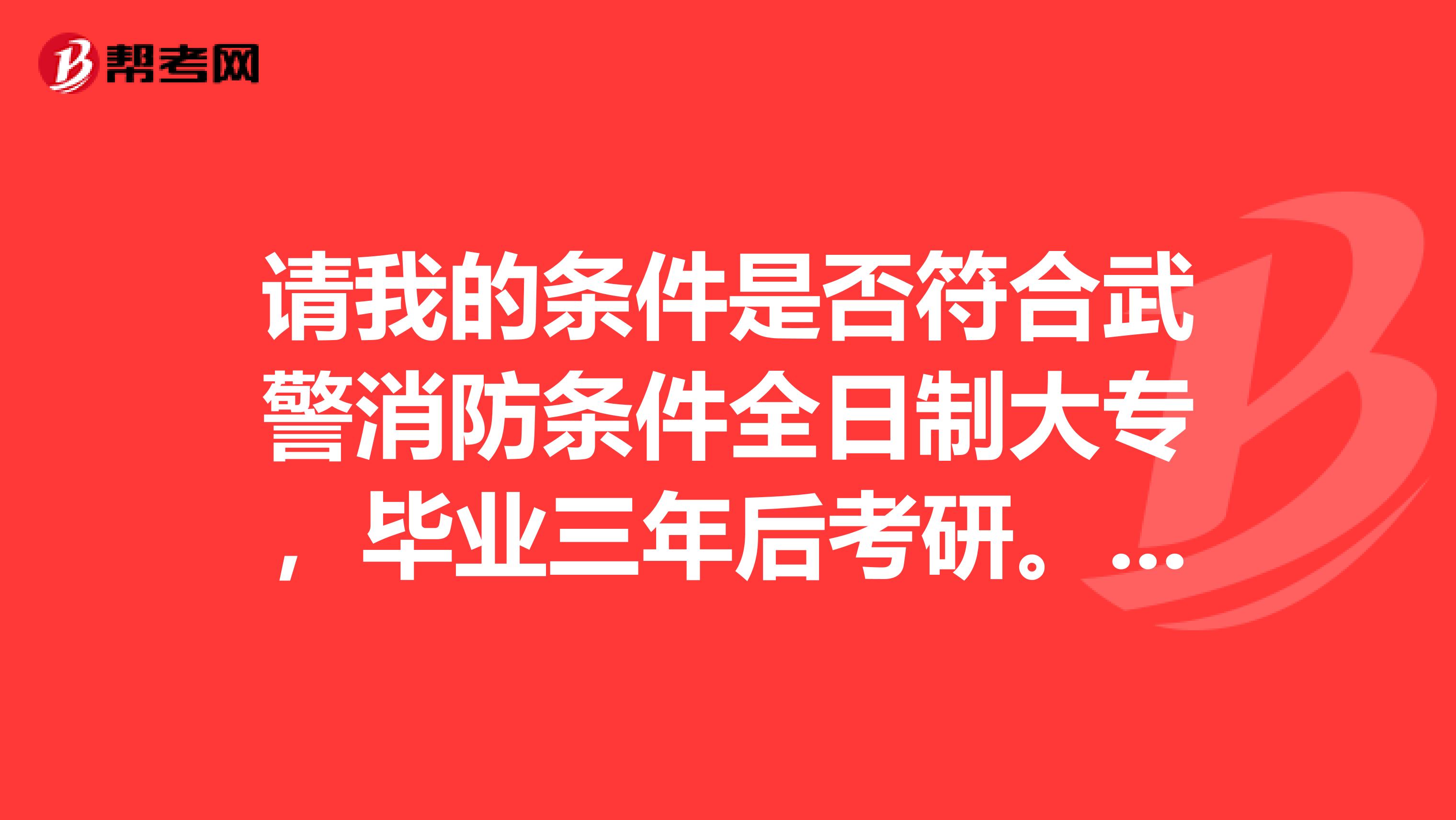 请我的条件是否符合武警消防条件全日制大专,毕业三年后考研。请问我研究生毕业后可以报考吗?