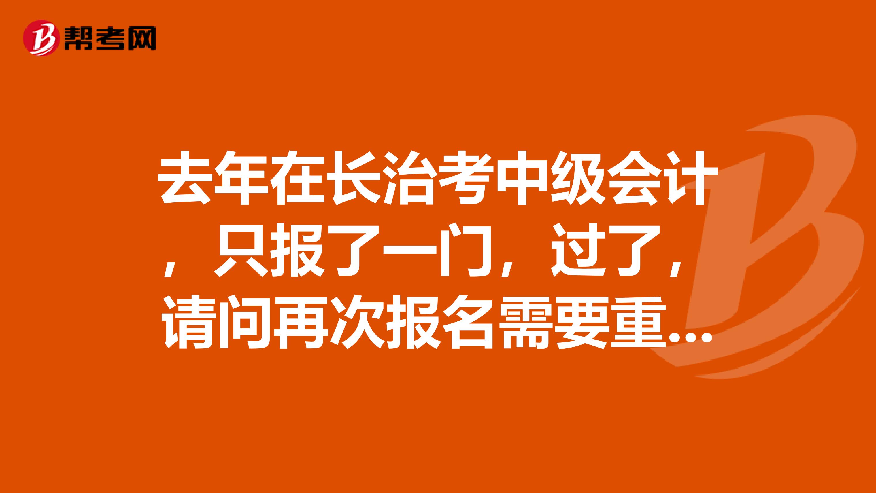 去年在长治考中级会计,只报了一门,过了,请问再次报名需要重新报考吗?