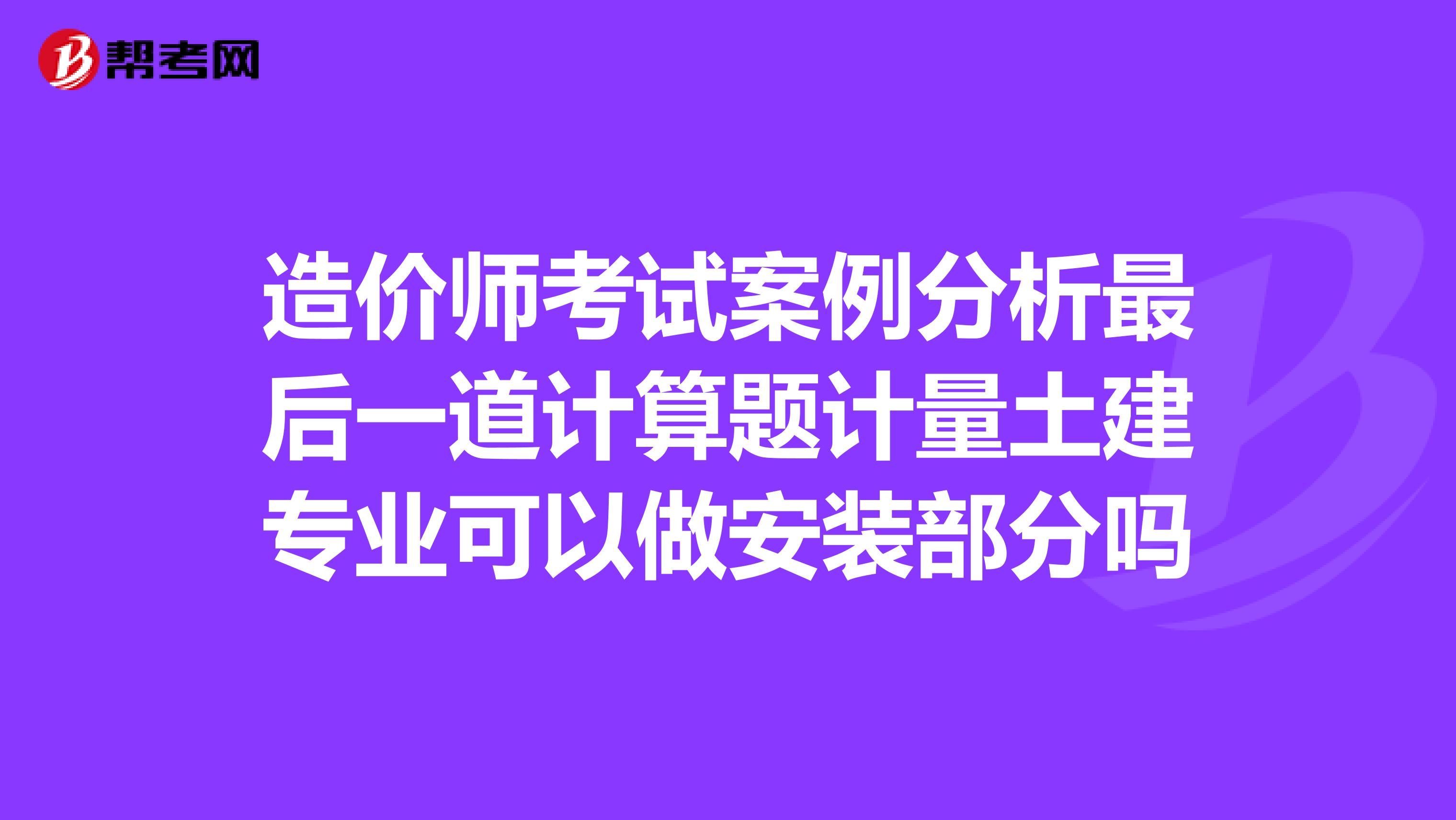 造價師考試案例分析最后一道計算題計量土建專業可以做安裝部分嗎