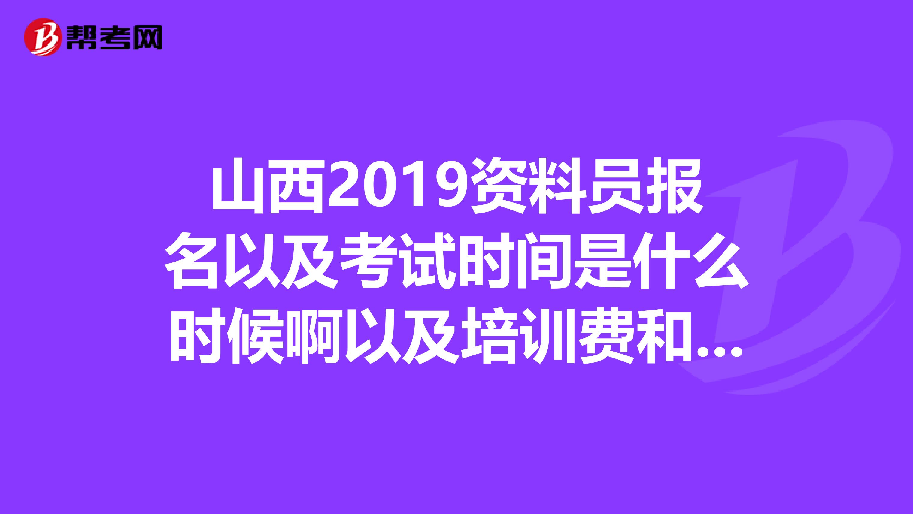 山西2019资料员报名以及考试时间是什么时候啊以及培训费和培训时间