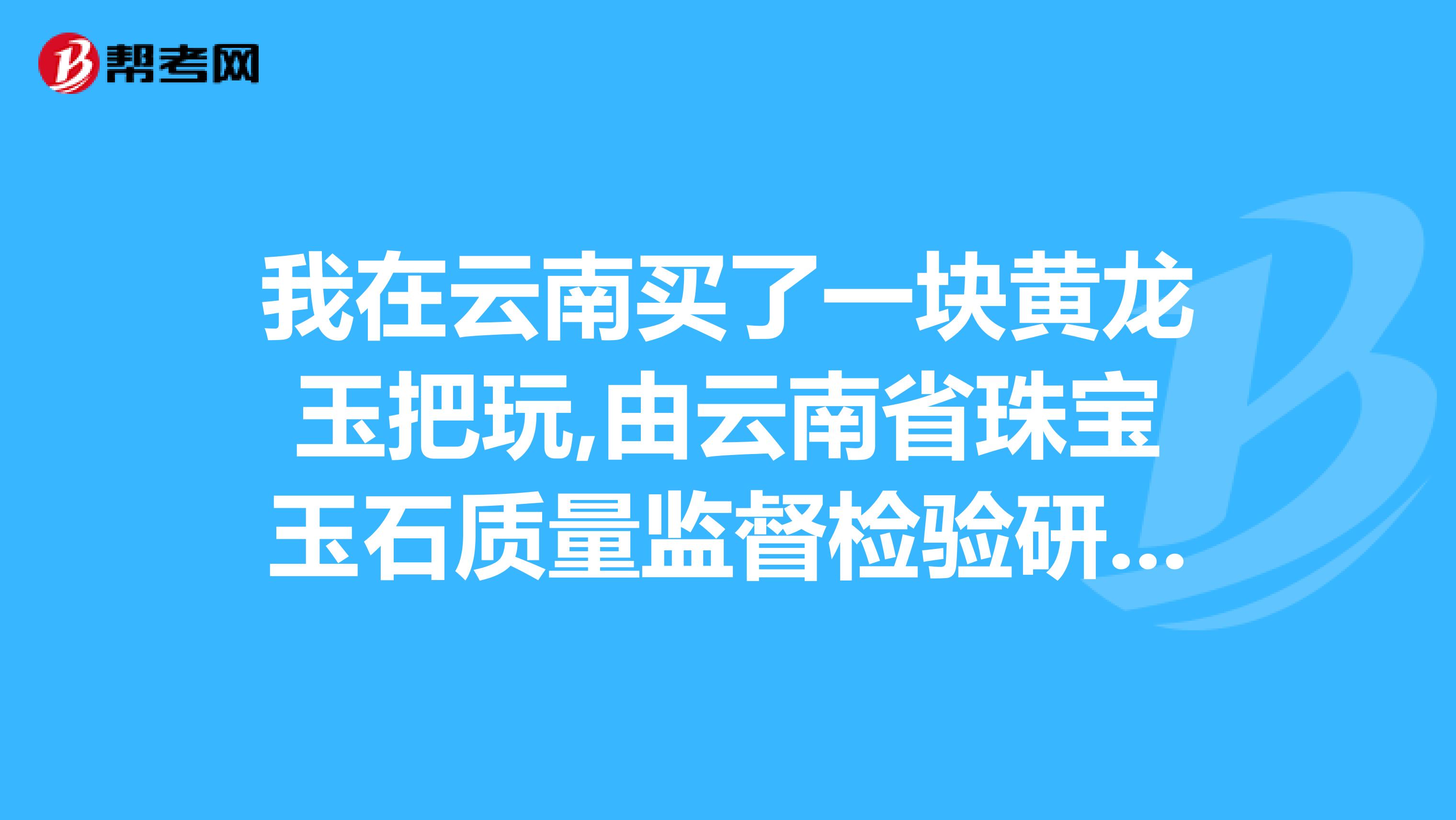 我在云南买了一块黄龙玉把玩,由云南省珠宝玉石质量监督检验研究院,证书号为MA0015050647