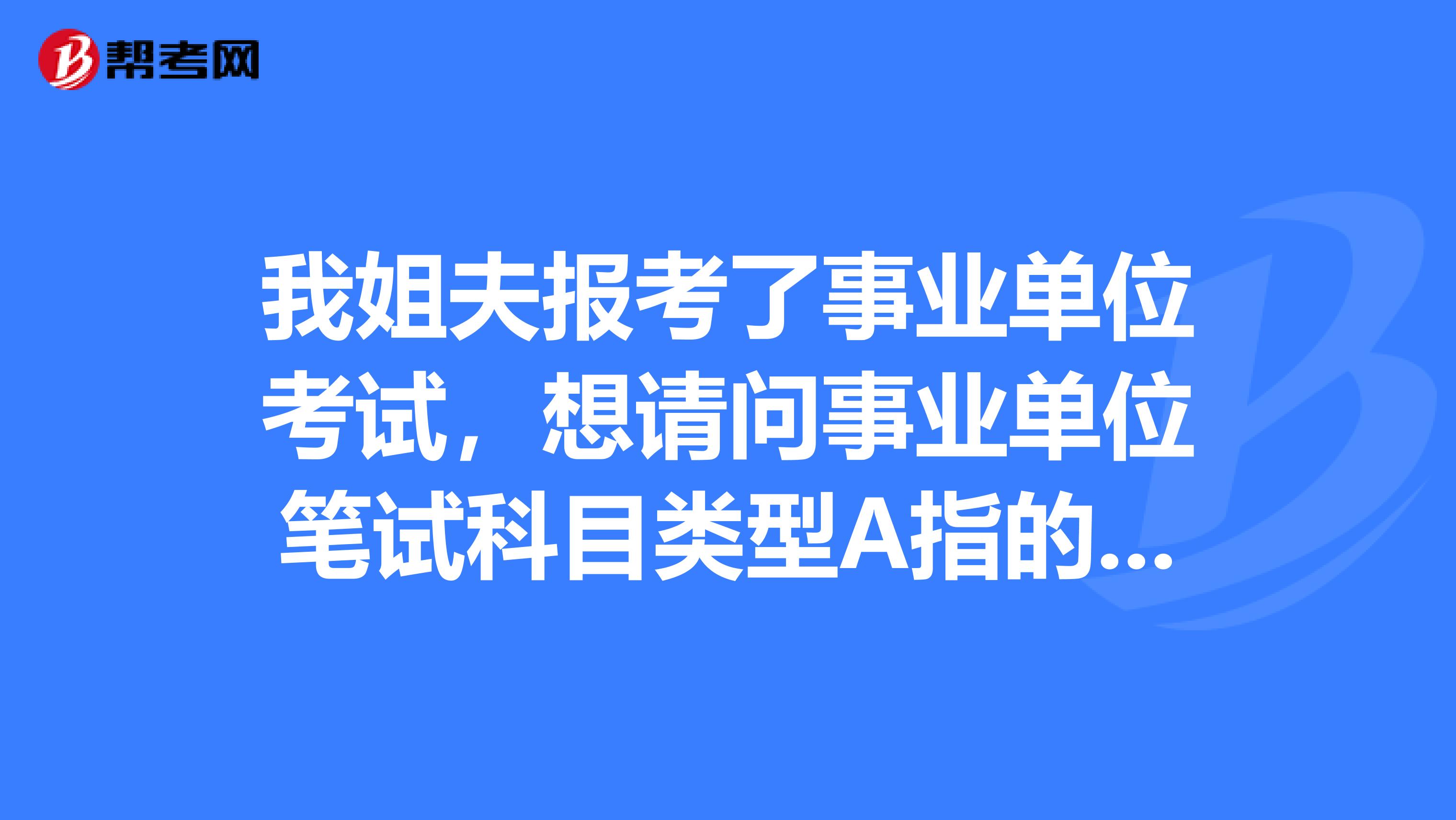 我姐夫报考了事业单位考试，想请问事业单位笔试科目类型A指的是什么？