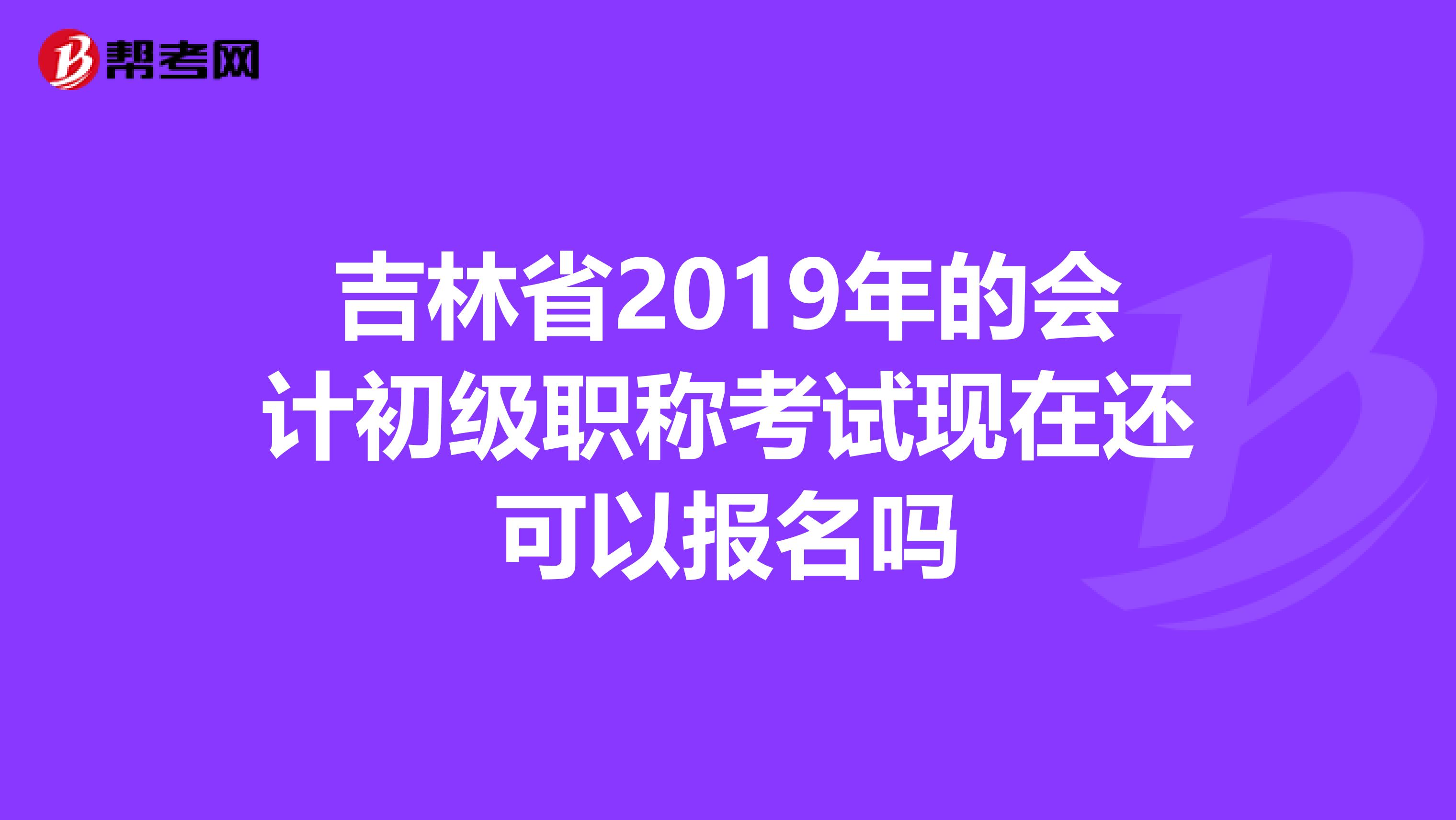 吉林省2019年的会计初级职称考试现在还可以报名吗