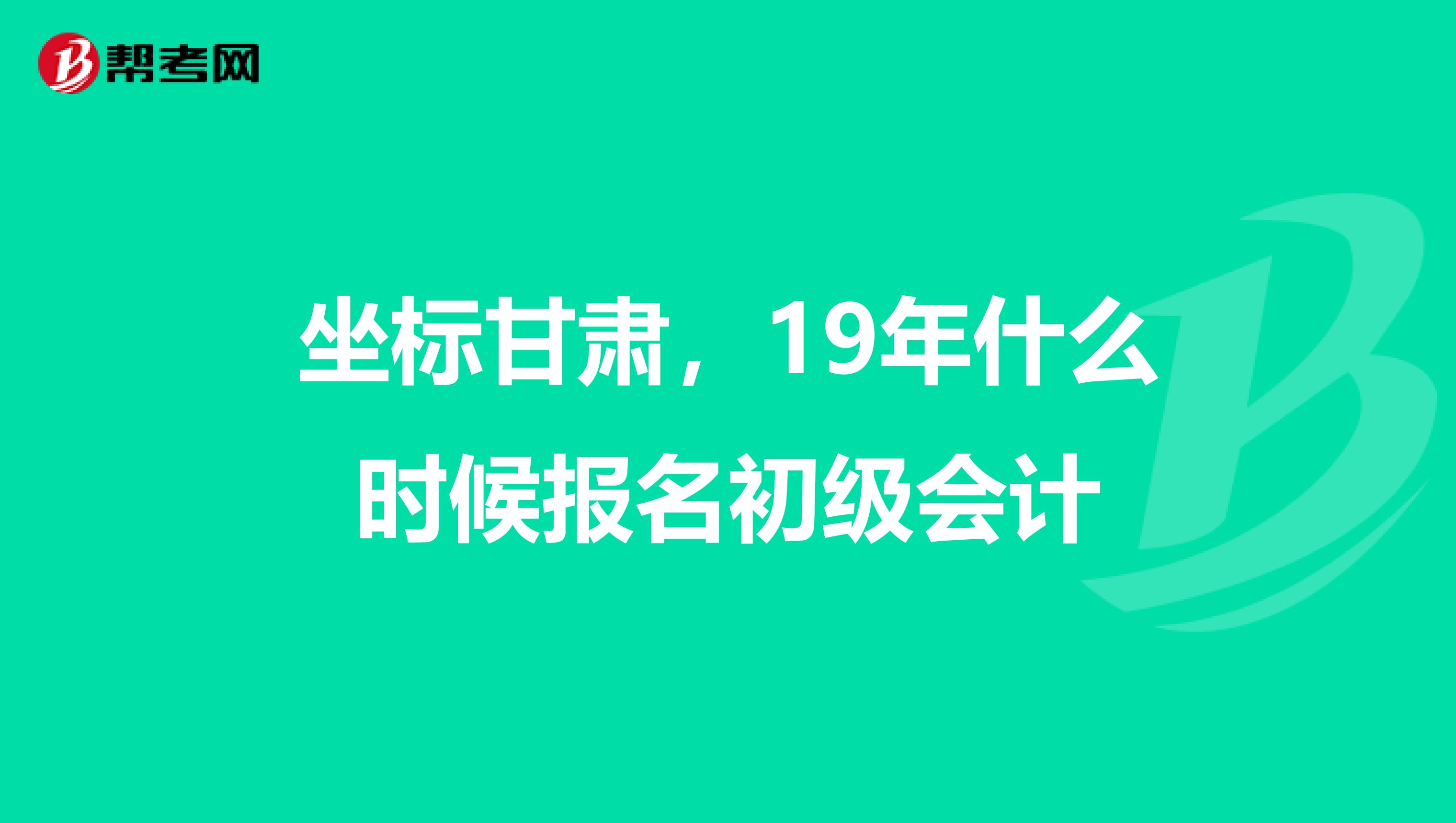 坐标甘肃,19年什么时候报名初级会计