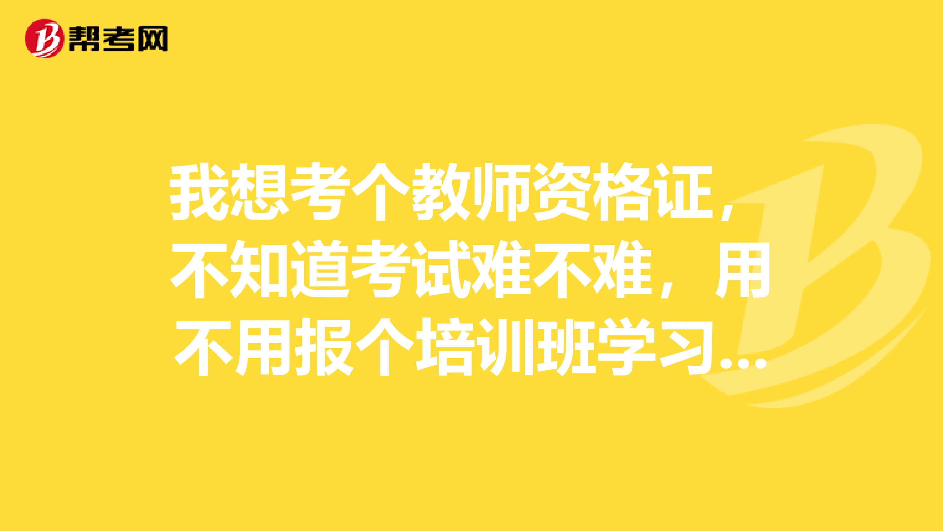 我想考個教師資格證，不知道考試難不難，用不用報個培訓(xùn)班學(xué)習(xí)學(xué)習(xí)，還是自己看書就行了，請考過的高人指