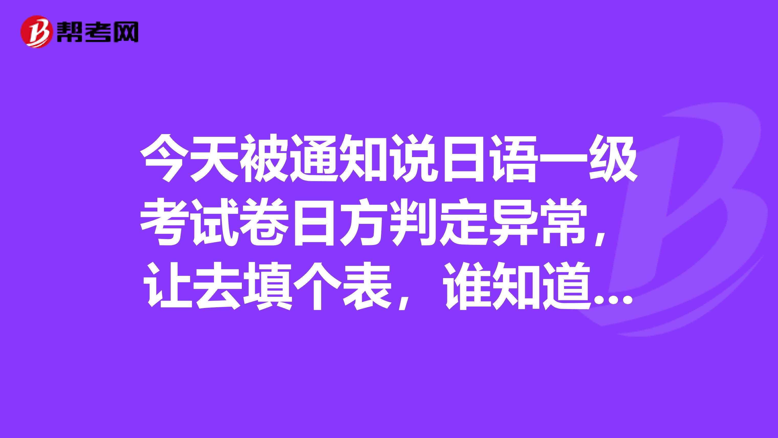今天被通知说日语一级考试卷日方判定异常,让去填个表,谁知道这是咋回事,我还是在校学生,会有什么影响