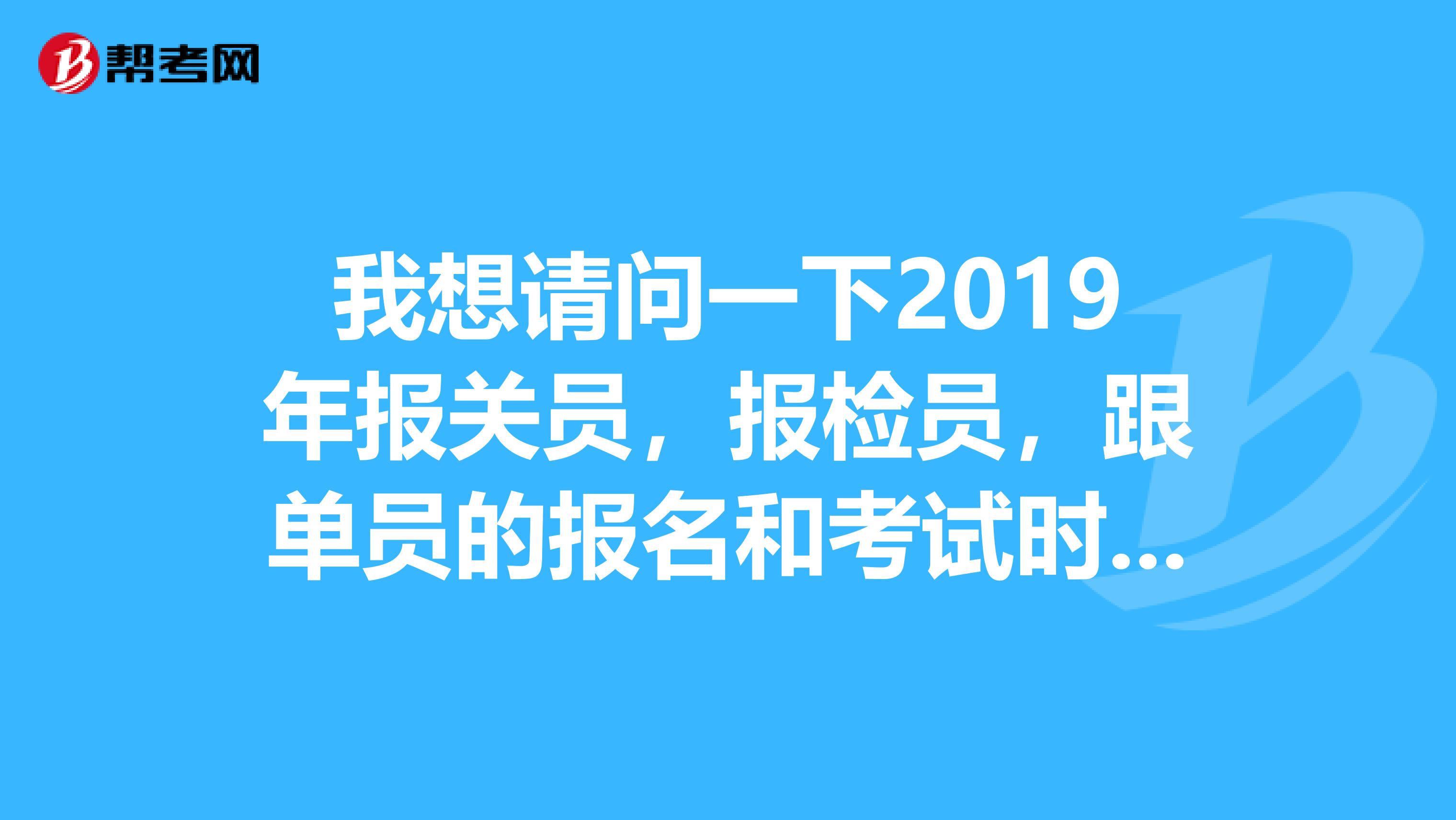 我想请问一下2019年报关员，报检员，跟单员的报名和考试时间。非常谢谢各位拉。