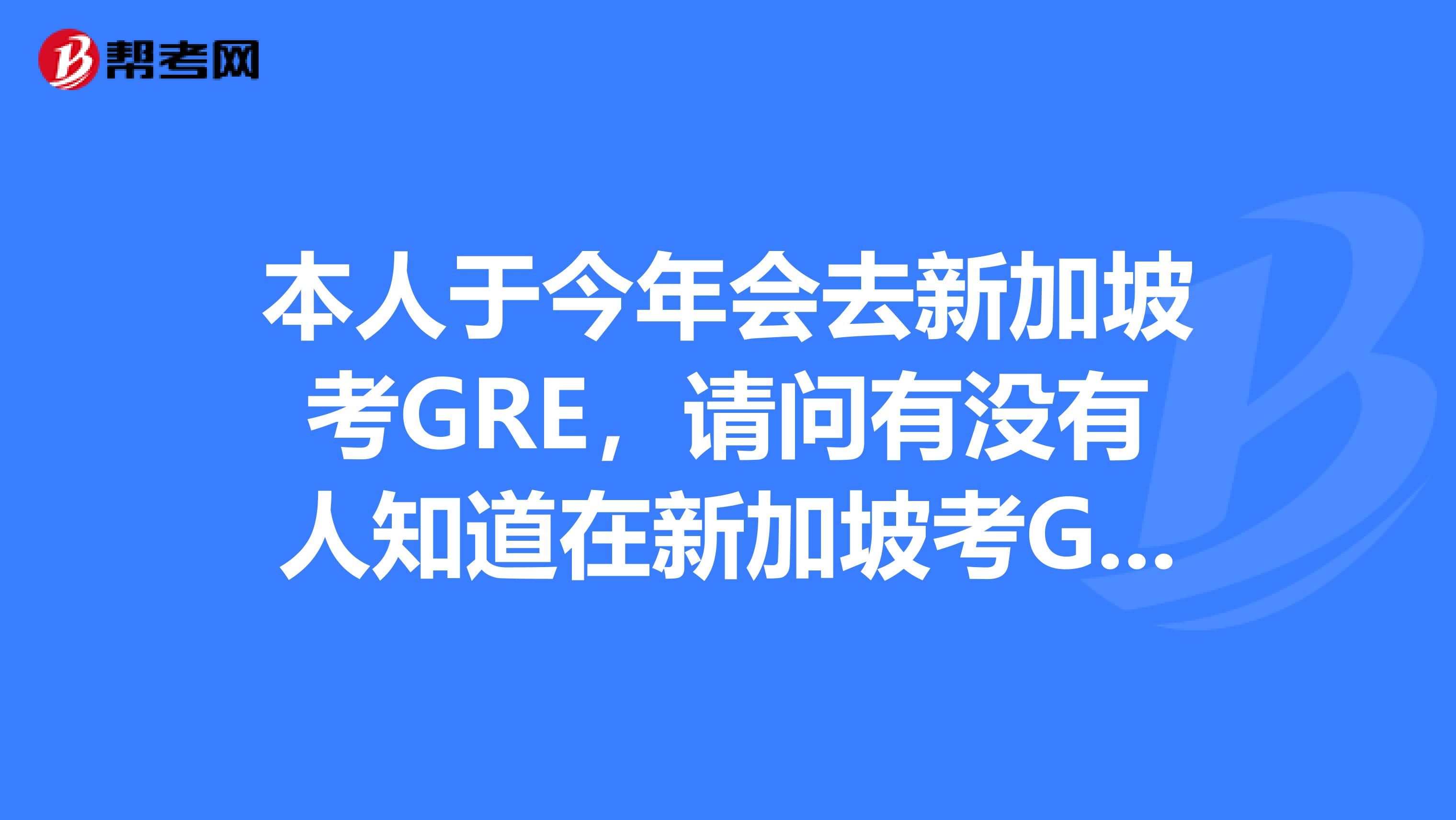 本人于今年會(huì)去新加坡考GRE，請問有沒有人知道在新加坡考GRE的相關(guān)事宜的？？急啊謝謝了先