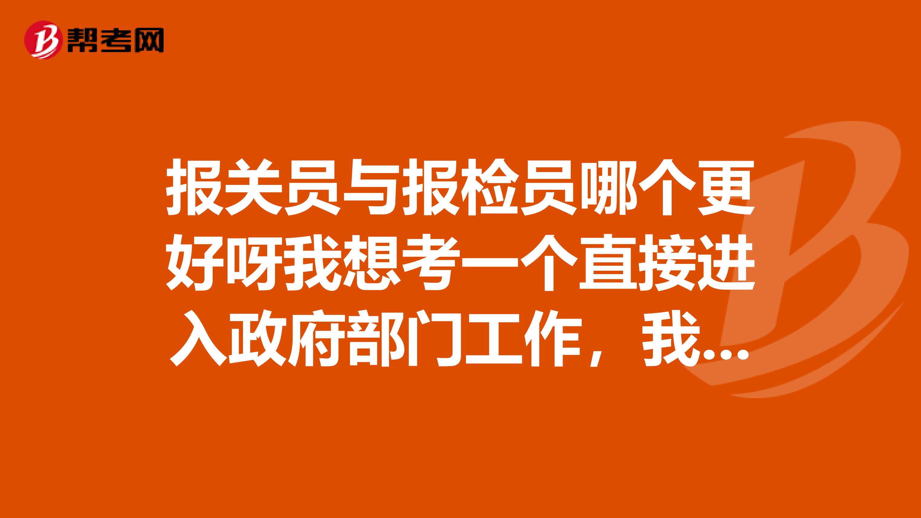 报关员与报检员哪个更好呀我想考一个直接进入政府部门工作,我2019年毕业纠结请各位能帮帮忙给点建议