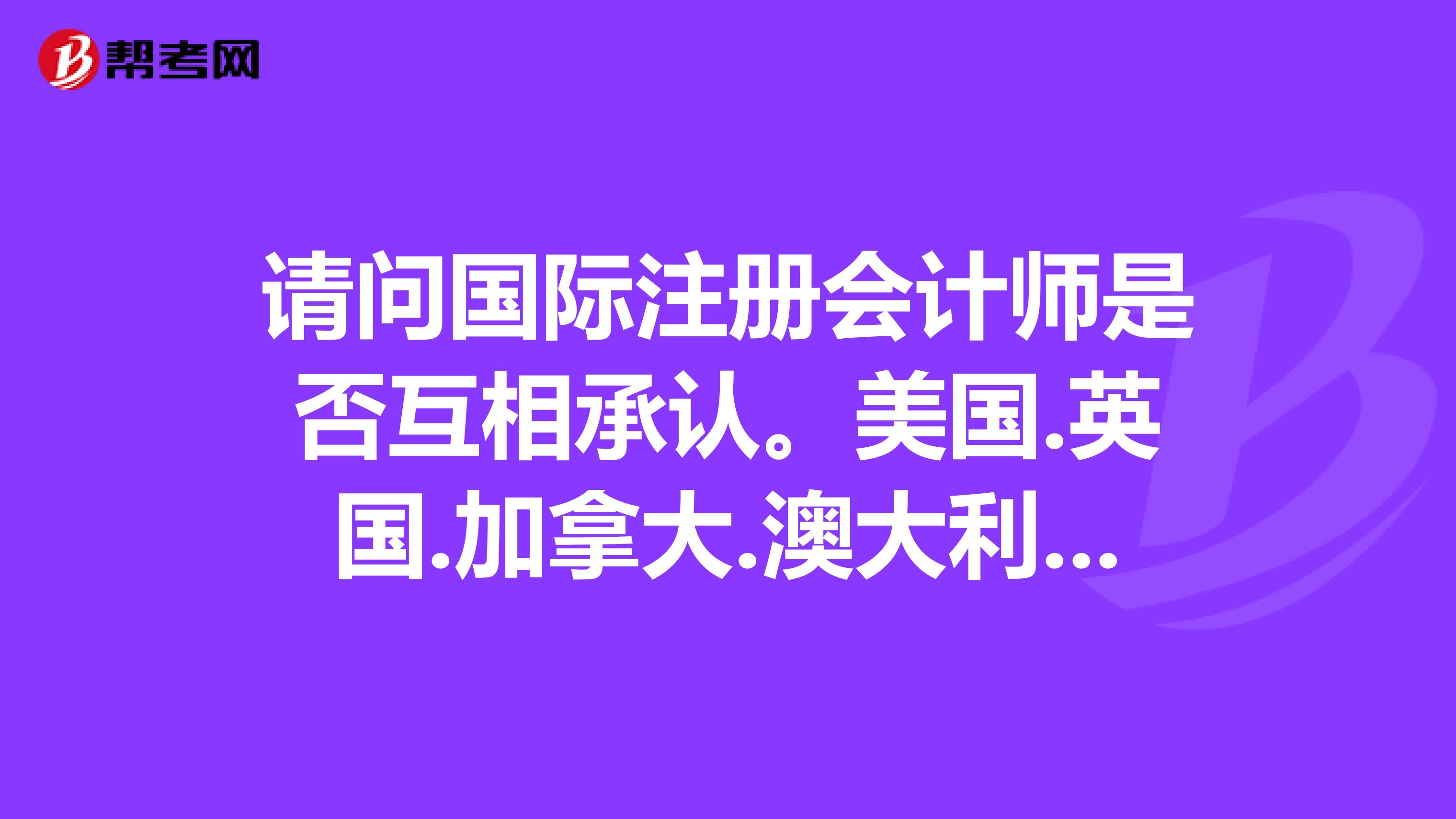 请问国际注册会计师是否互相承认。美国.英国.加拿大.澳大利亚等国家承认中国的国际注册会计师吗