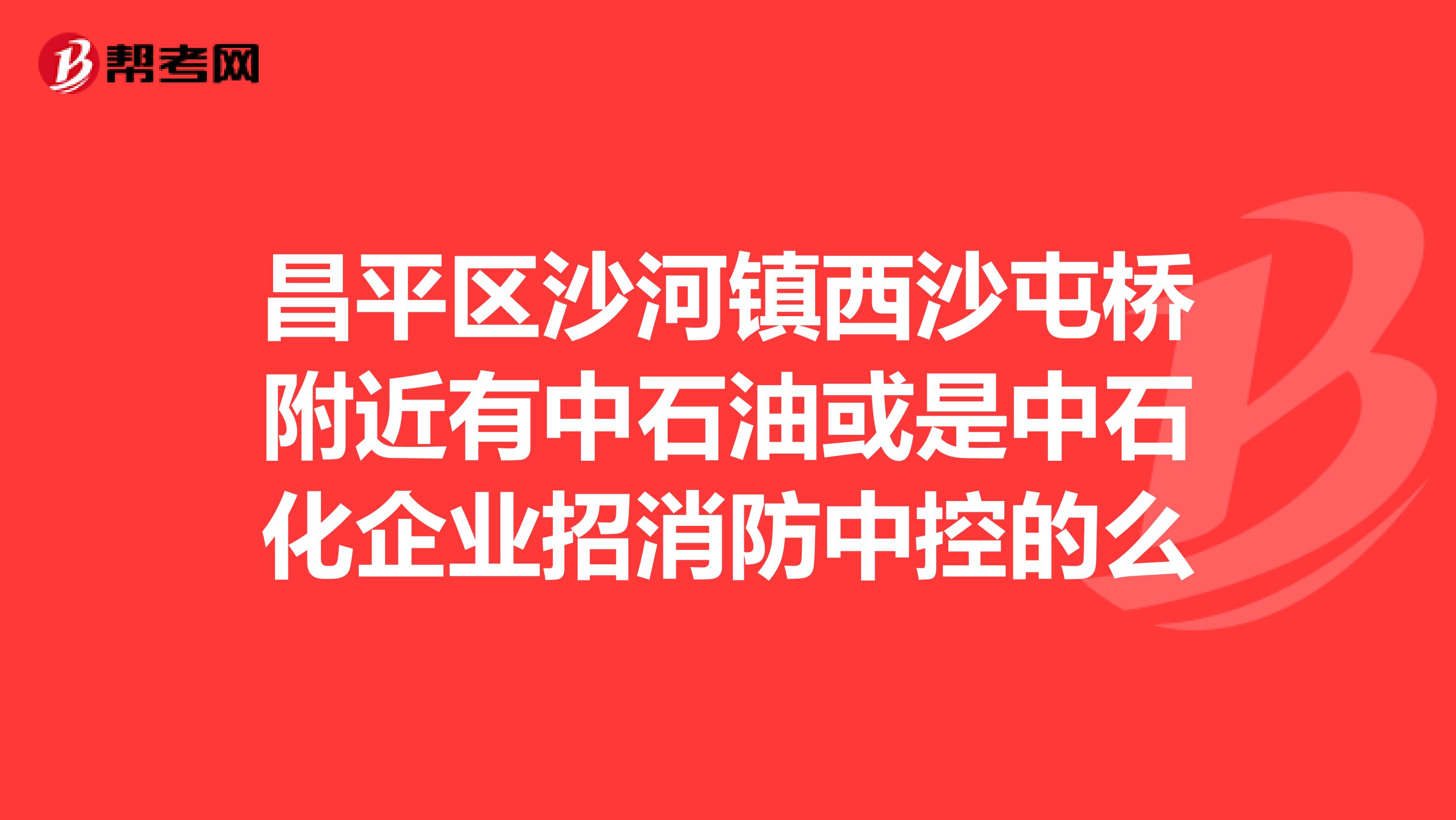昌平区沙河镇西沙屯桥附近有中石油或是中石化企业招消防中控的么