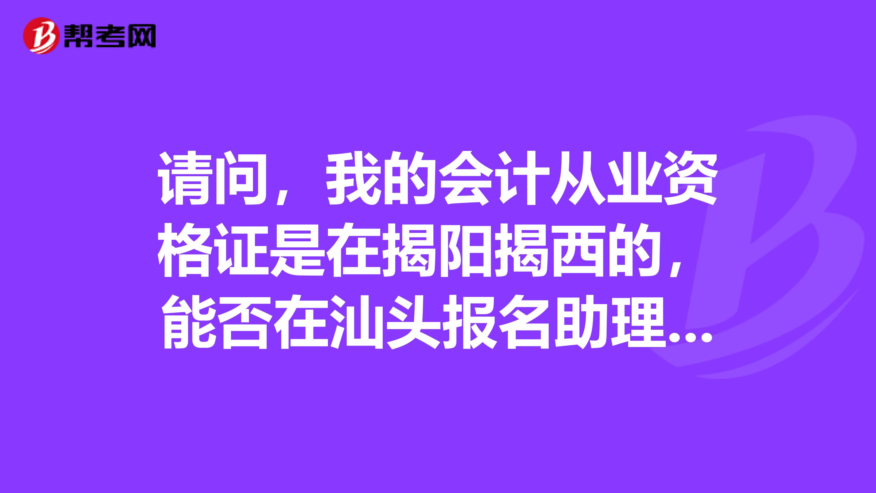 请问，我的会计从业资格证是在揭阳揭西的，能否在汕头报名助理会计师的考试呢？报名需要哪些证件呢？