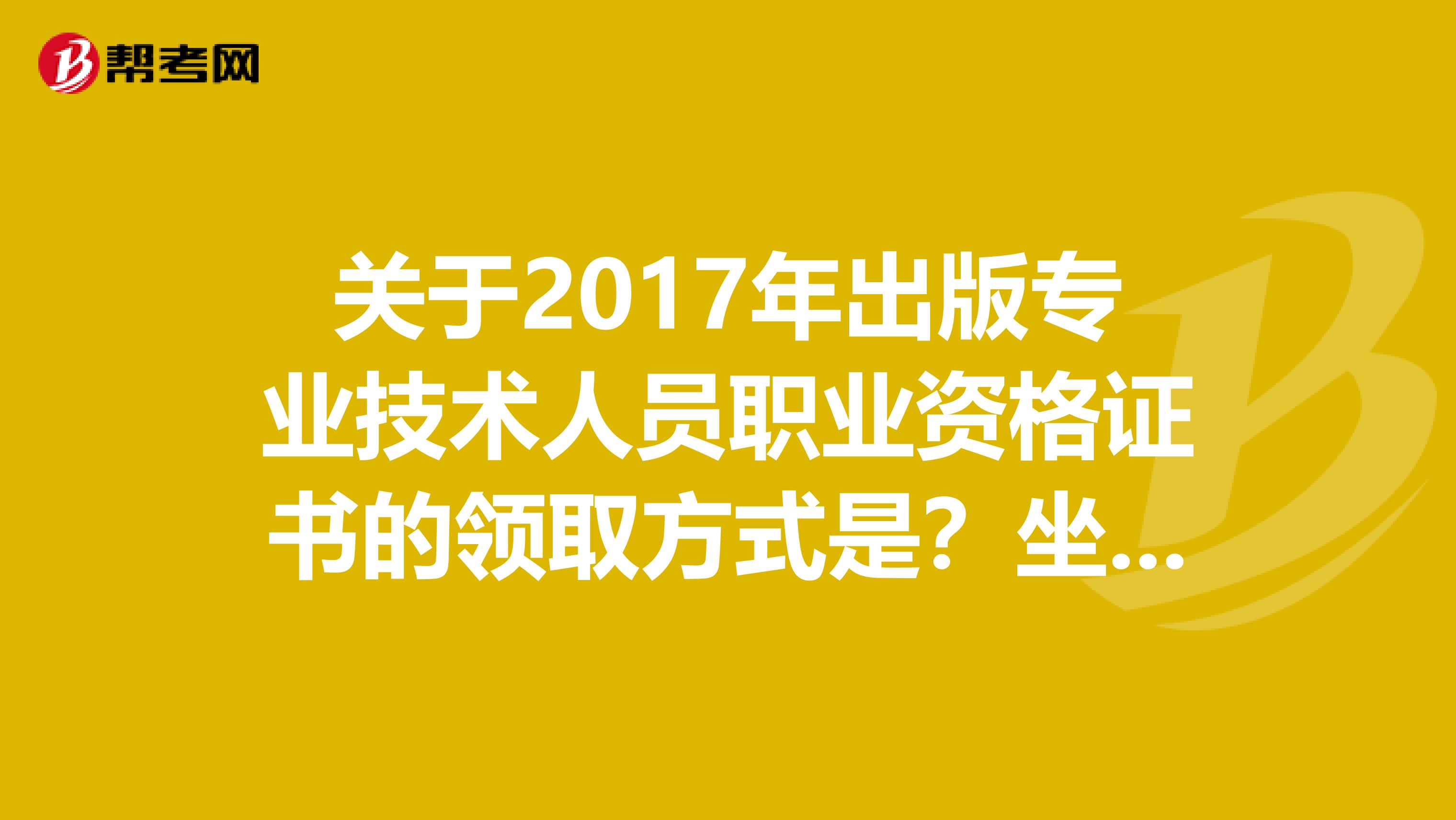 关于2017年出版专业技术人员职业资格证书的领取方式是？坐标新疆