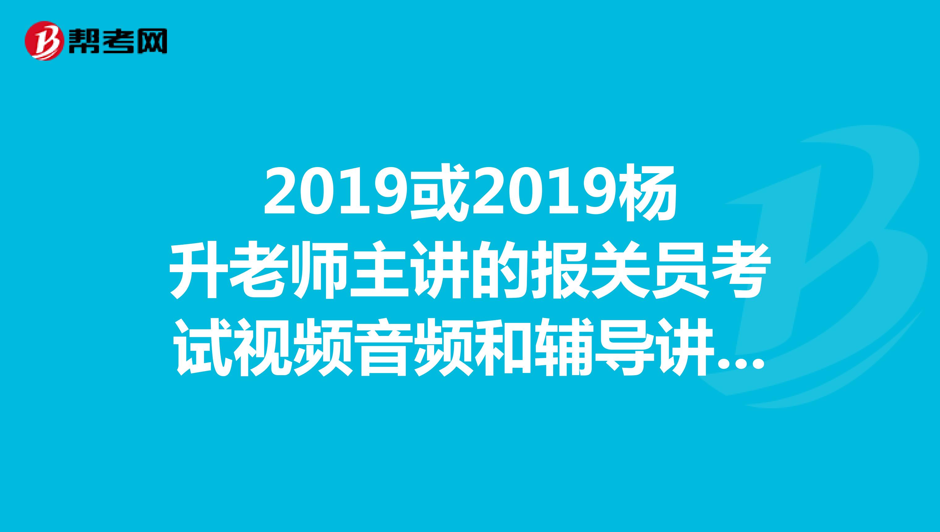 2019或2019杨升老师主讲的报关员考试视频音频和辅导讲义，课程资料