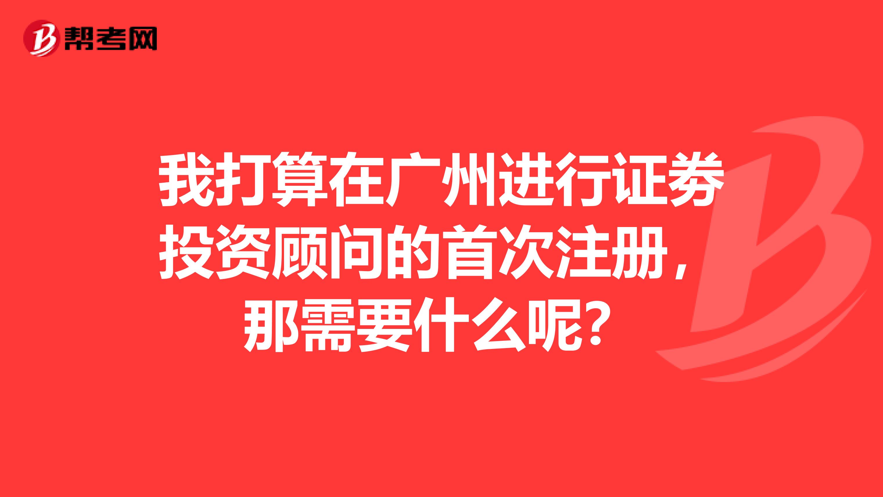 我打算在广州进行证劵投资顾问的首次注册，那需要什么呢？