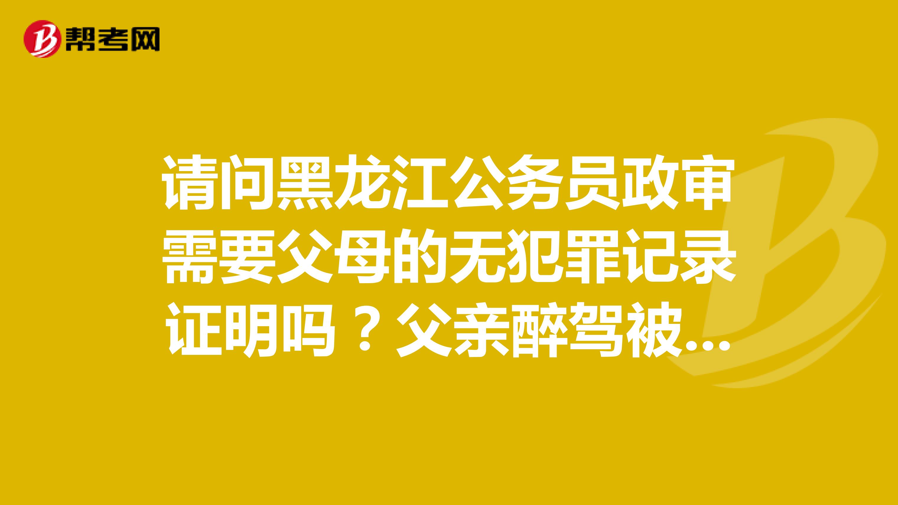 请问黑龙江公务员政审需要父母的无犯罪记录证明吗？父亲醉驾被刑拘一个月和参与诈骗被判罚款会影响政审吗
