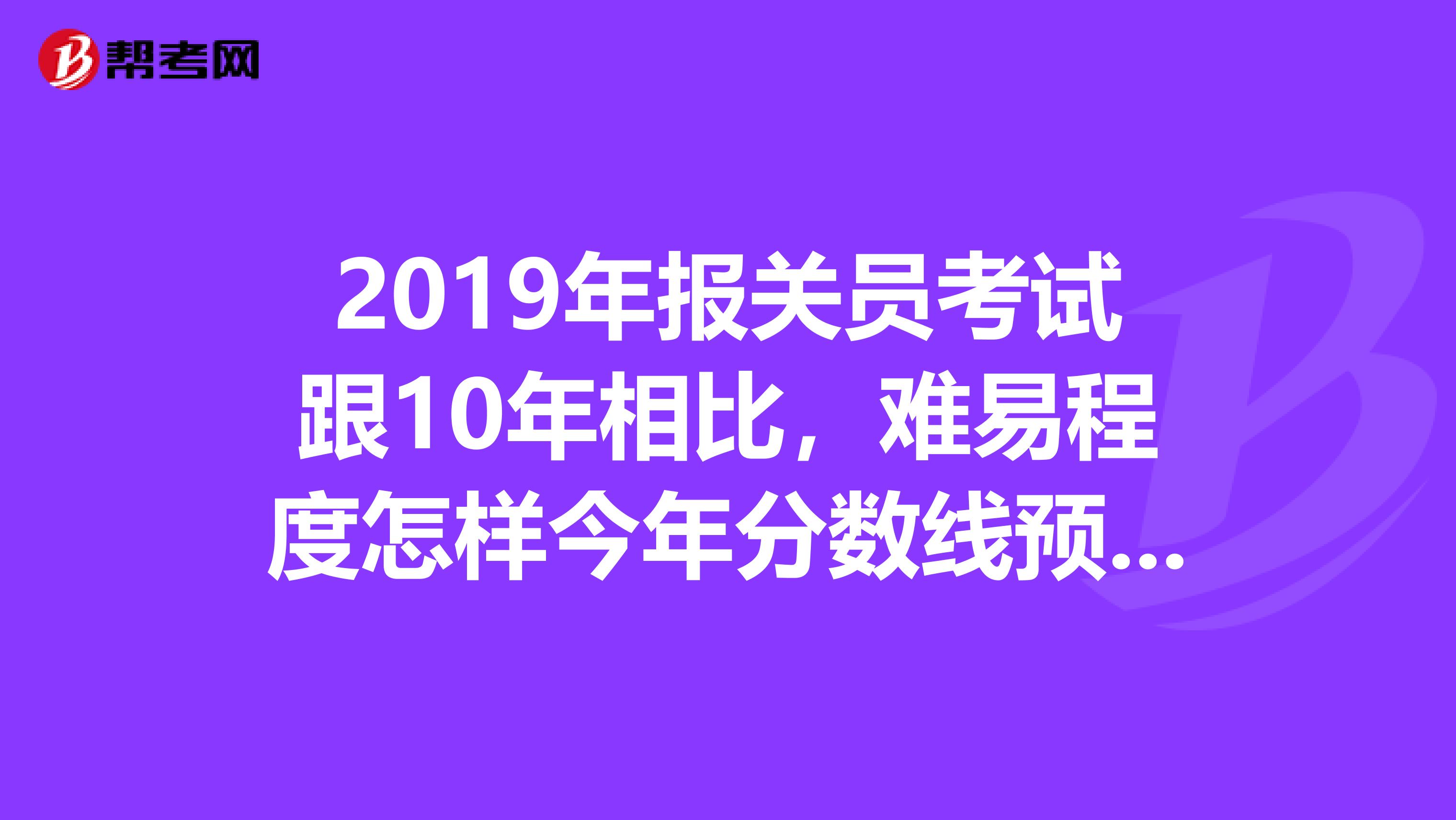 2019年报关员考试跟10年相比，难易程度怎样今年分数线预测是多少依据啊