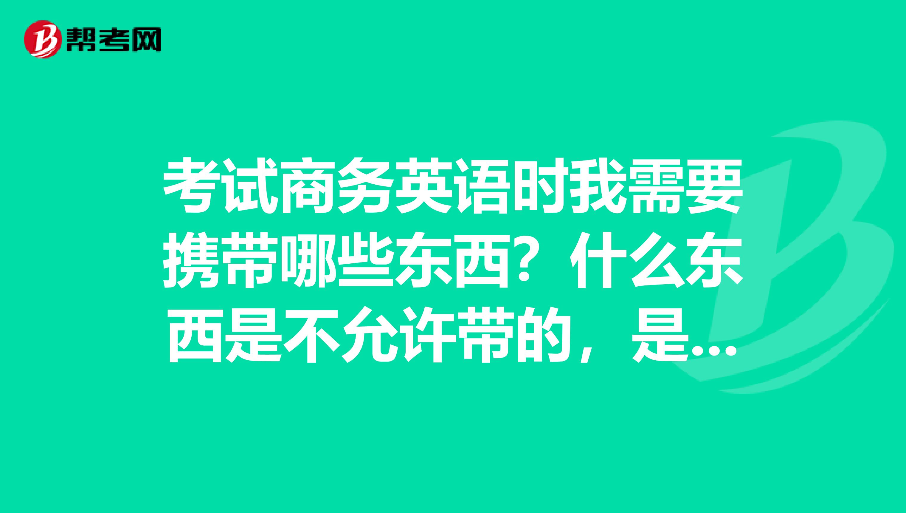 考试商务英语时我需要携带哪些东西？什么东西是不允许带的，是不是和平时之前的考试一样？？