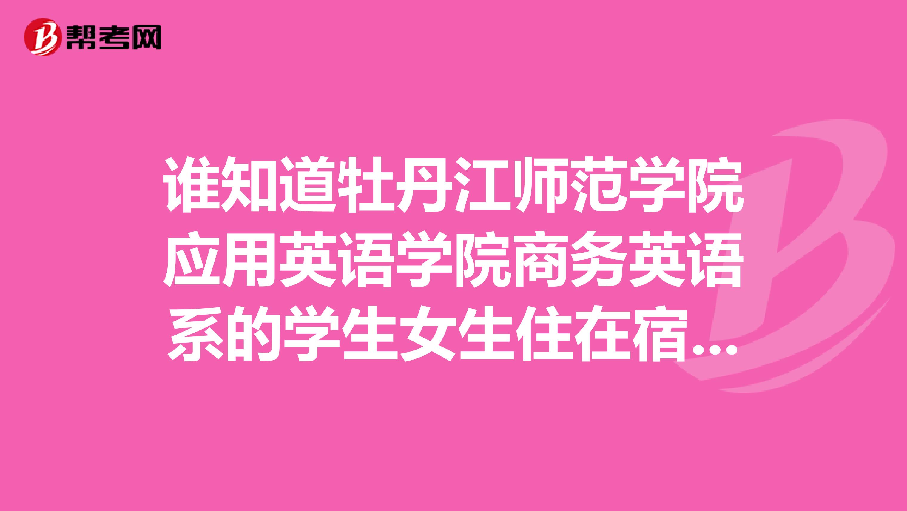 谁知道牡丹江师范学院应用英语学院商务英语系的学生女生住在宿舍几号楼谢谢
