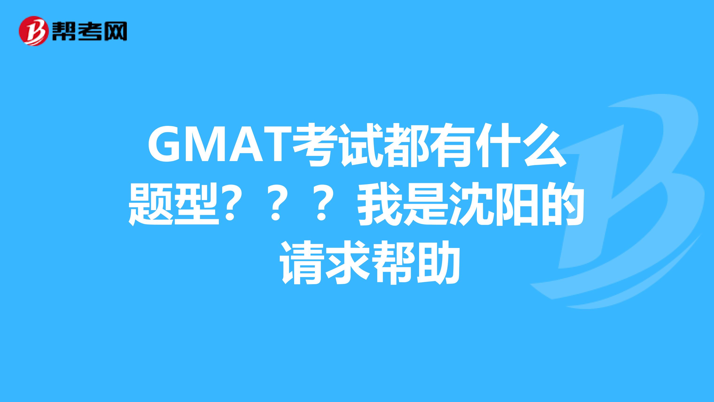 GMAT考试都有什么题型???我是沈阳的 请求帮助
