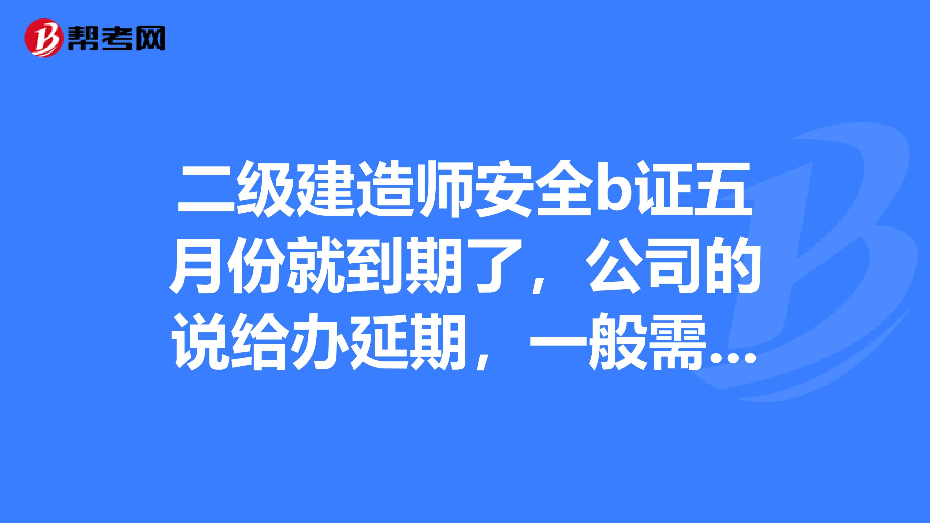 二级建造师安全b证五月份就到期了,公司的说给办延期,一般需要多长时间能办下来呢,