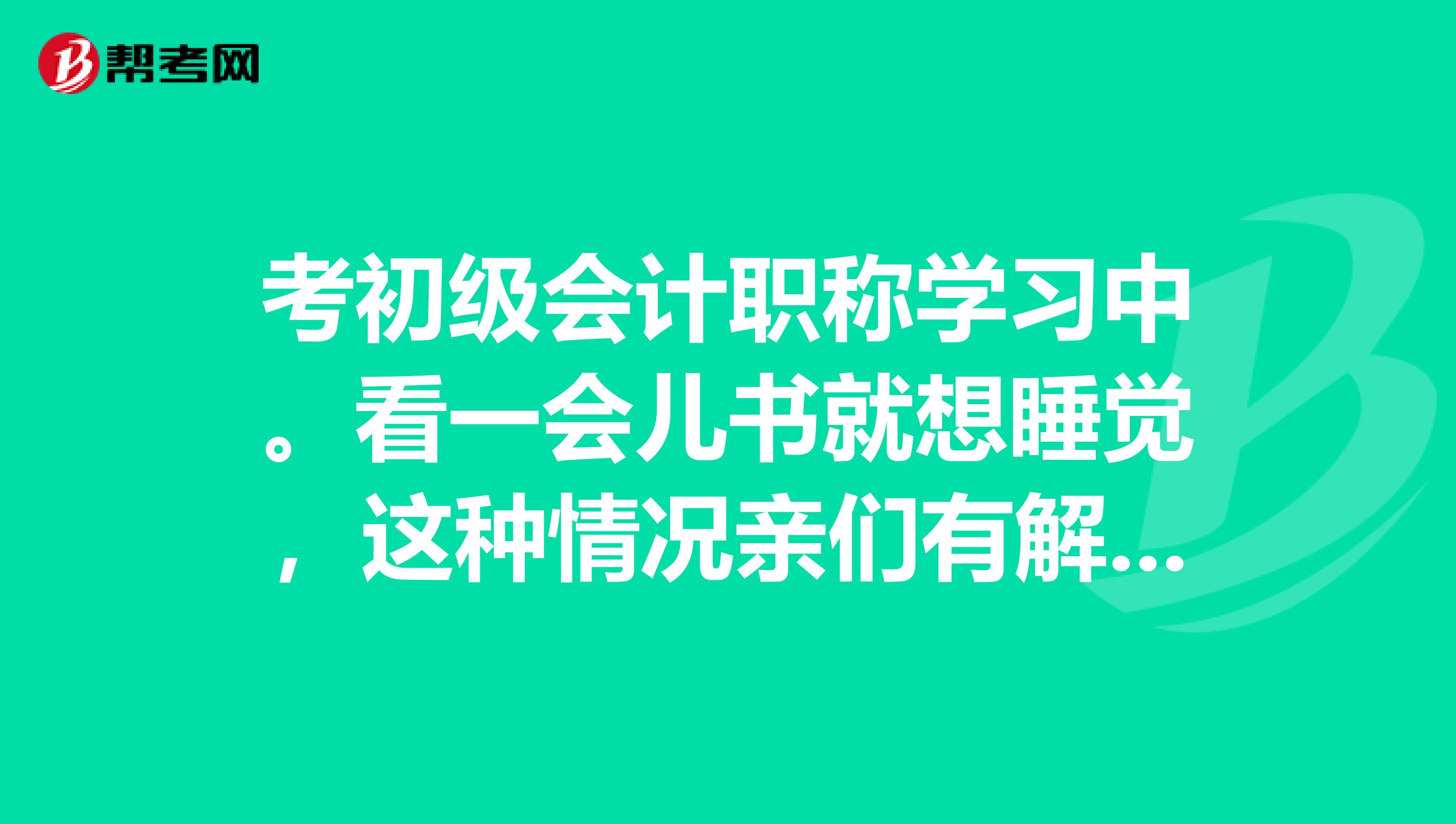 考初级会计职称学习中。看一会儿书就想睡觉,这种情况亲们有解决办法吗?