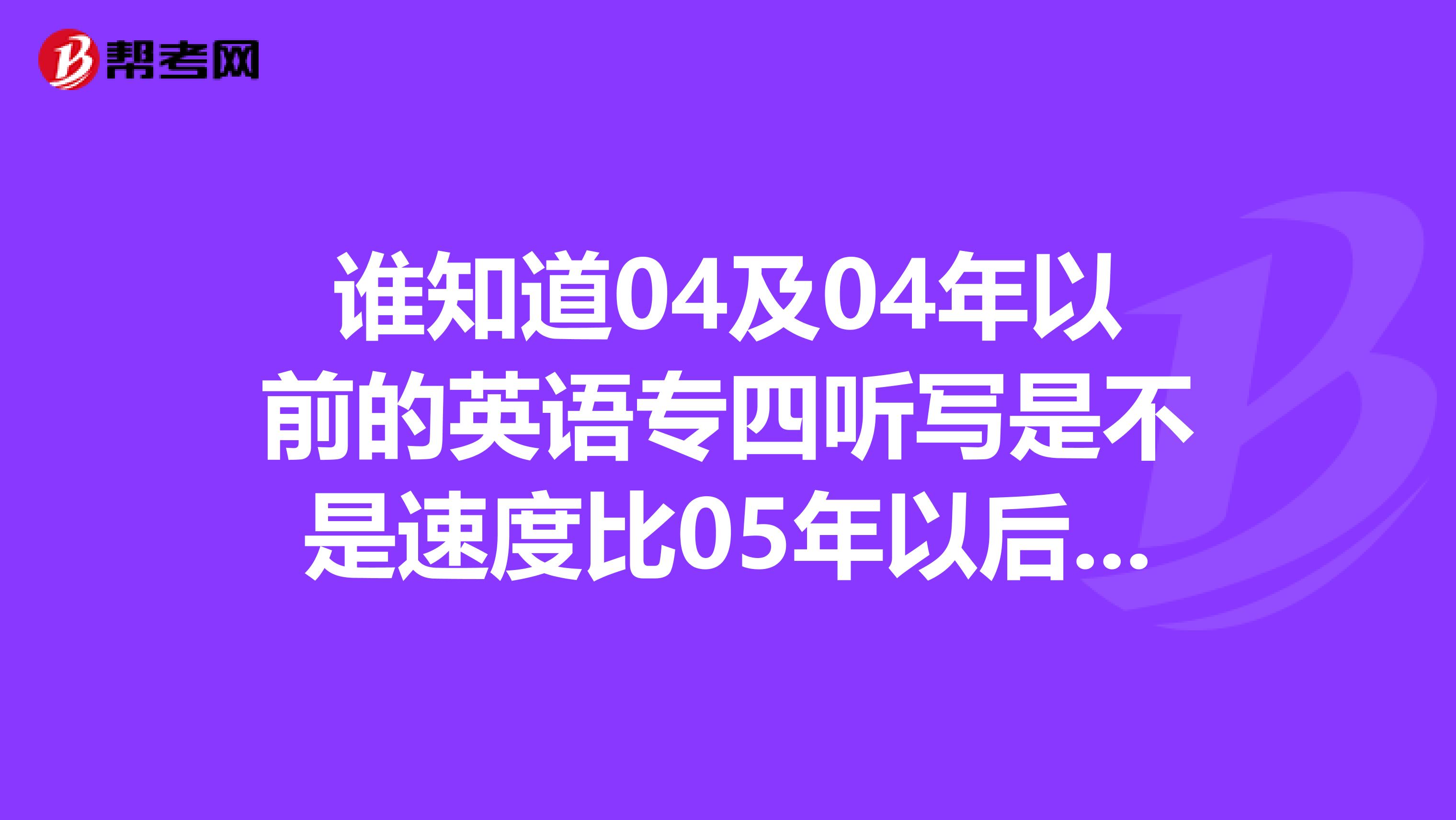 谁知道04及04年以前的英语专四听写是不是速度比05年以后的语速快