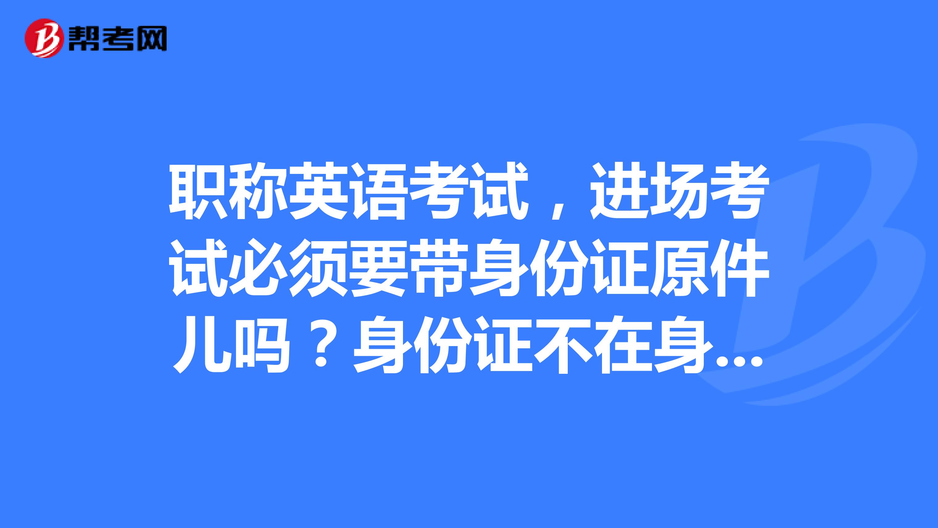 职称英语考试,进场考试必须要带身份证原件儿吗?身份证不在身边儿