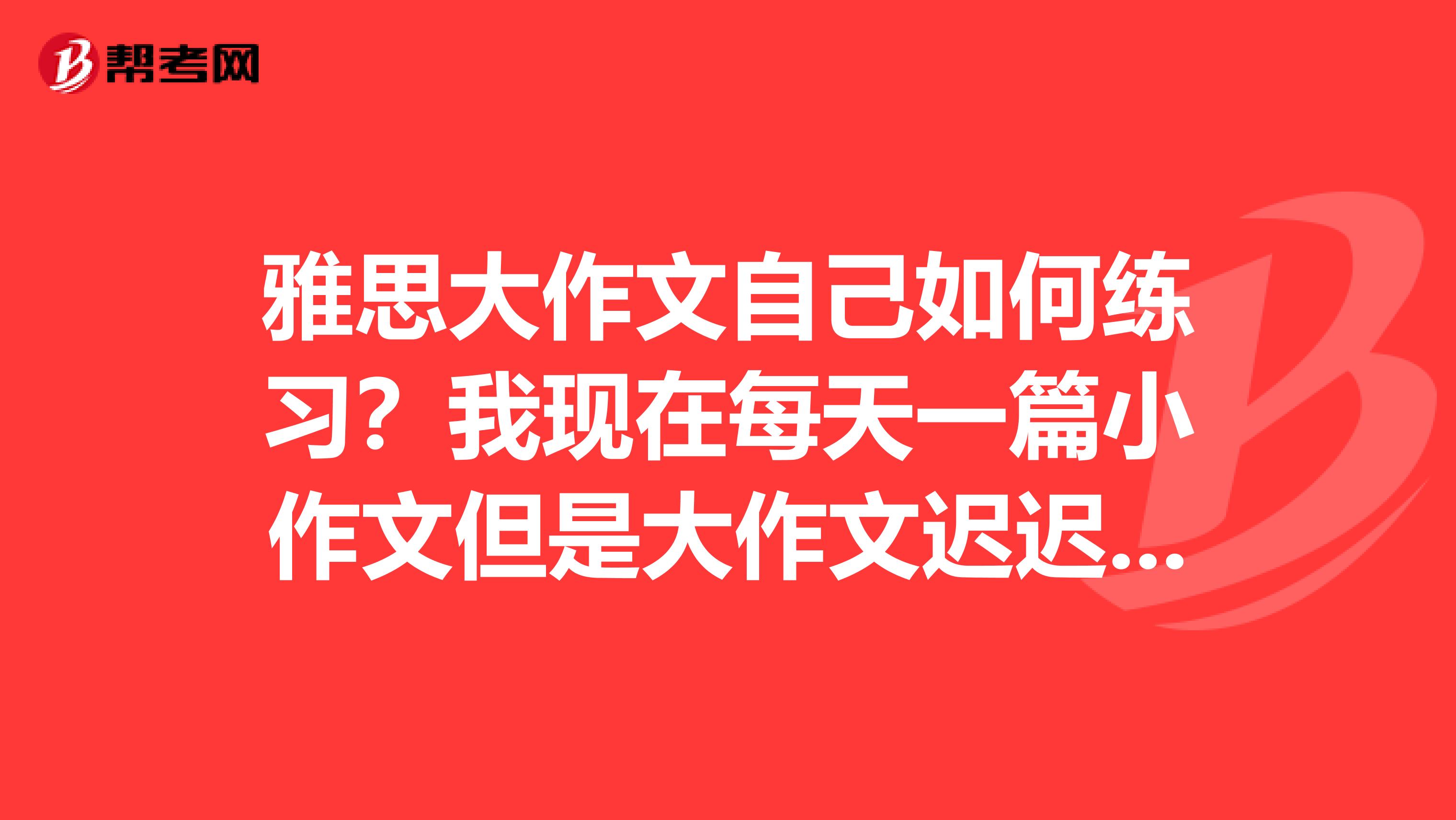 雅思大作文自己如何练习？我现在每天一篇小作文但是大作文迟迟不知道从何下手。急需大神给个及时可效的