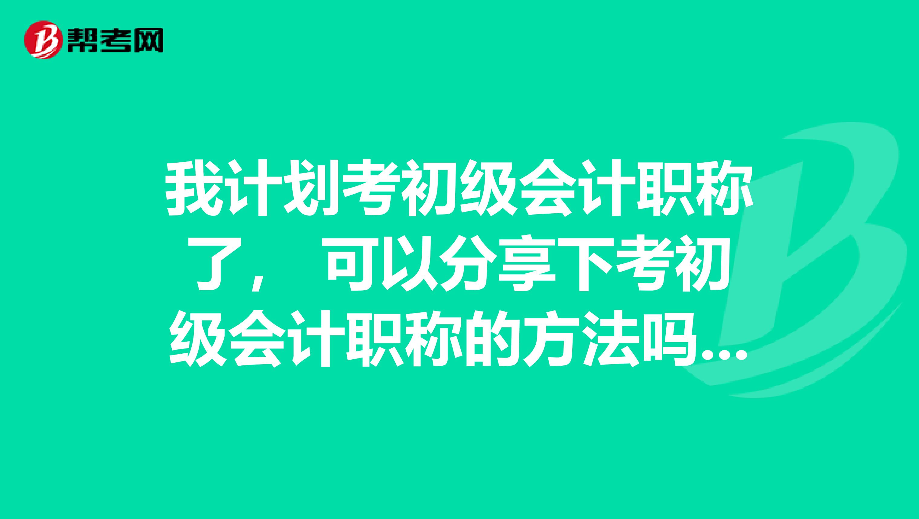 我计划考初级会计职称了, 可以分享下考初级会计职称的方法吗?