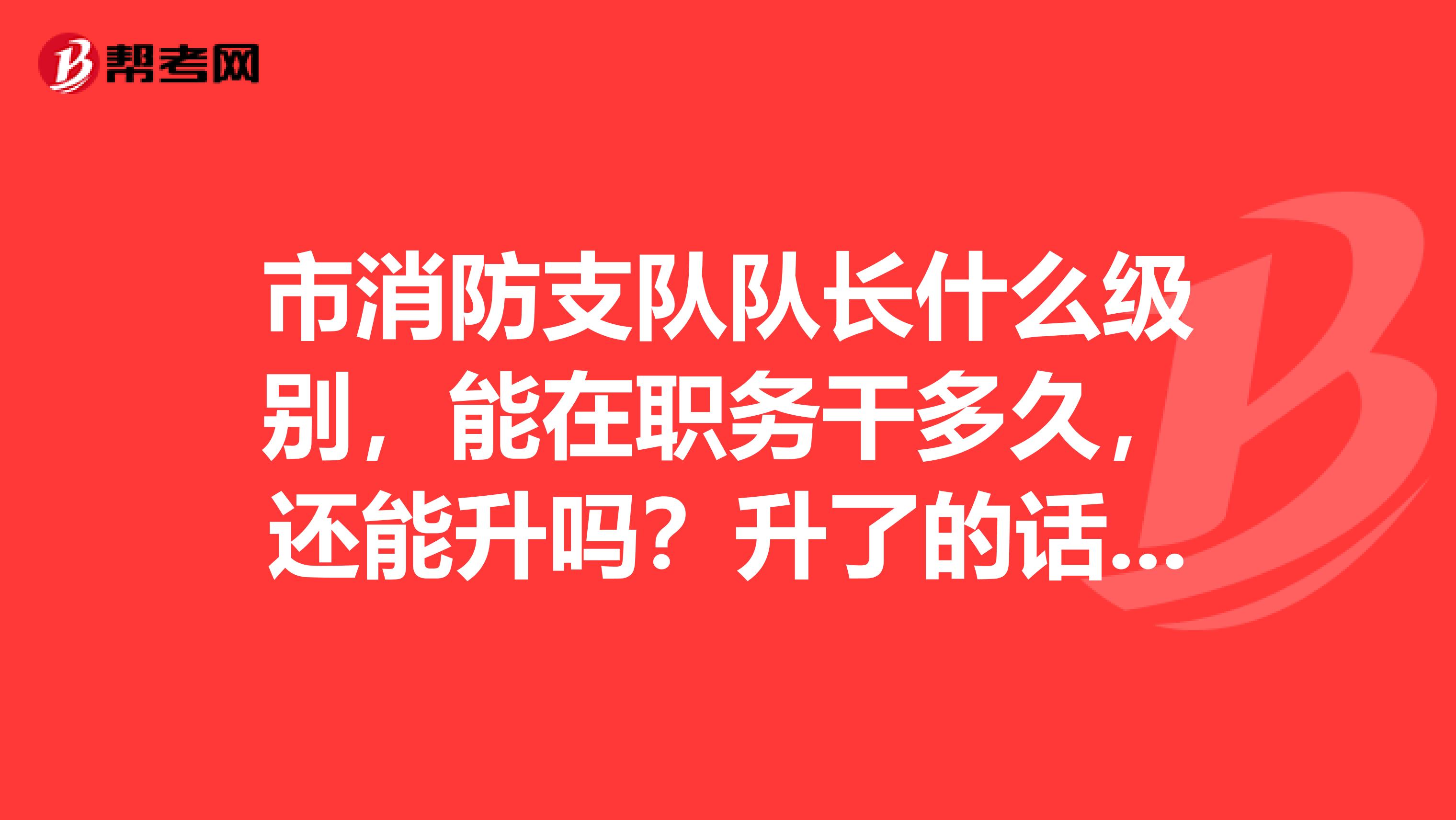 市消防支队队长什么级别，能在职务干多久，还能升吗？升了的话是什么