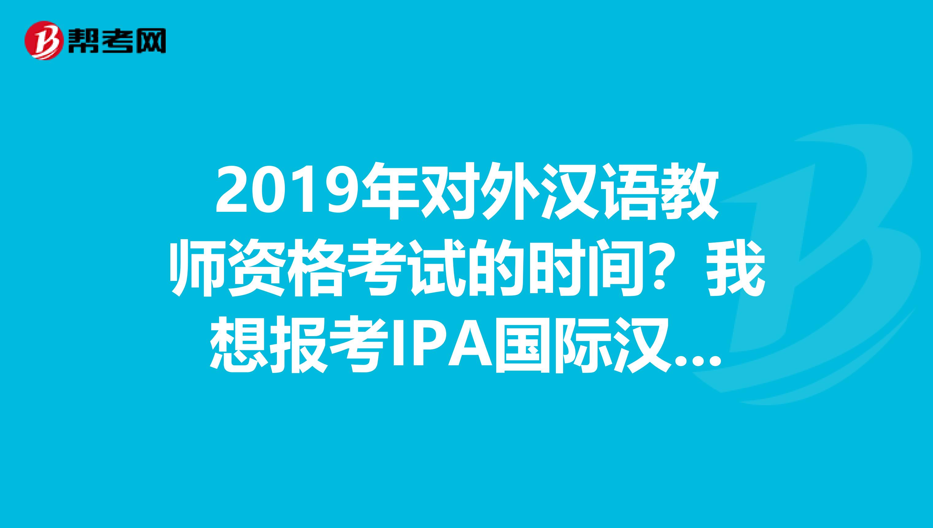 2019年对外汉语教师资格考试的时间?我想报考IPA国际汉语教师资格证