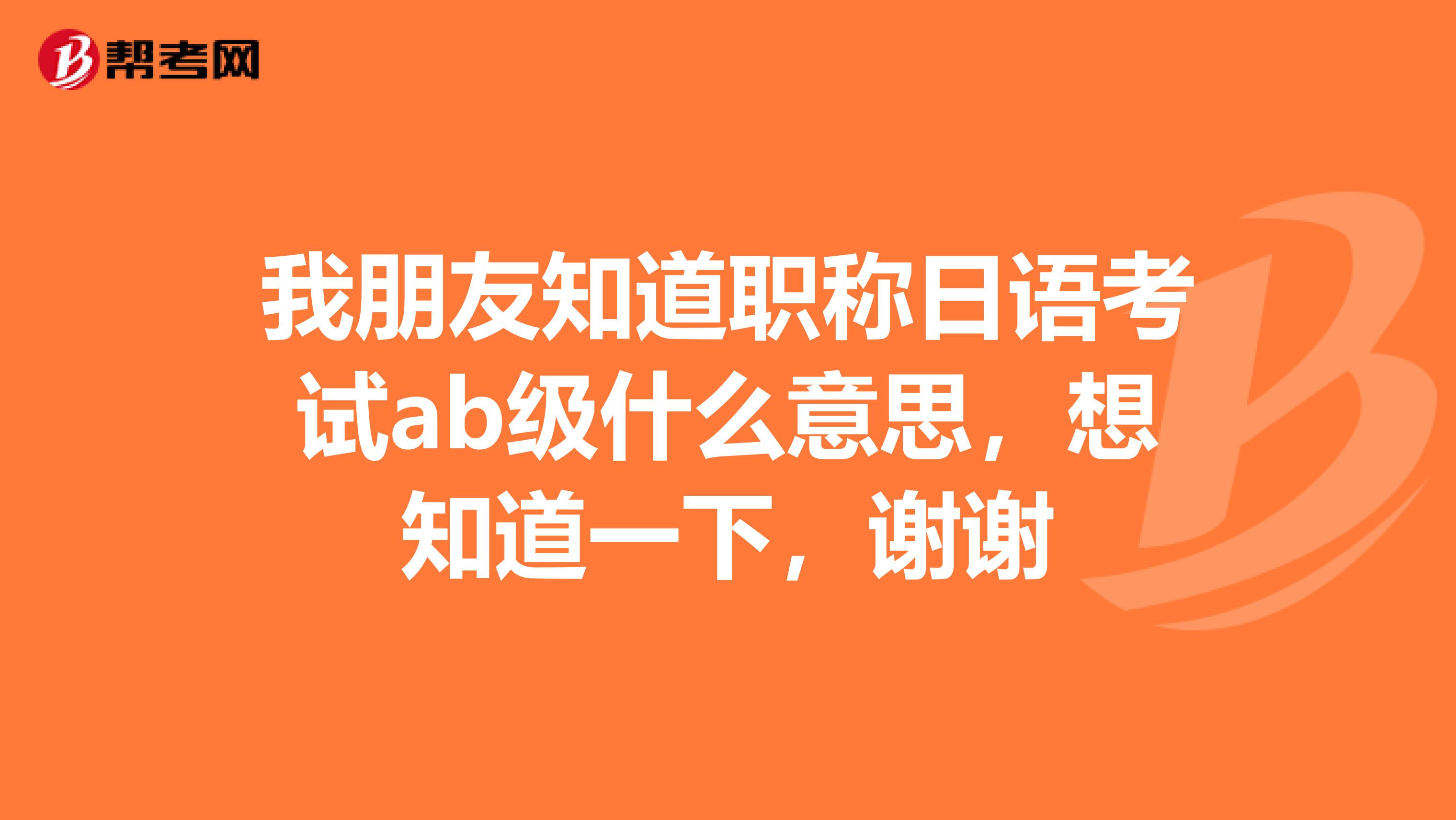 我朋友知道职称日语考试ab级什么意思，想知道一下，谢谢