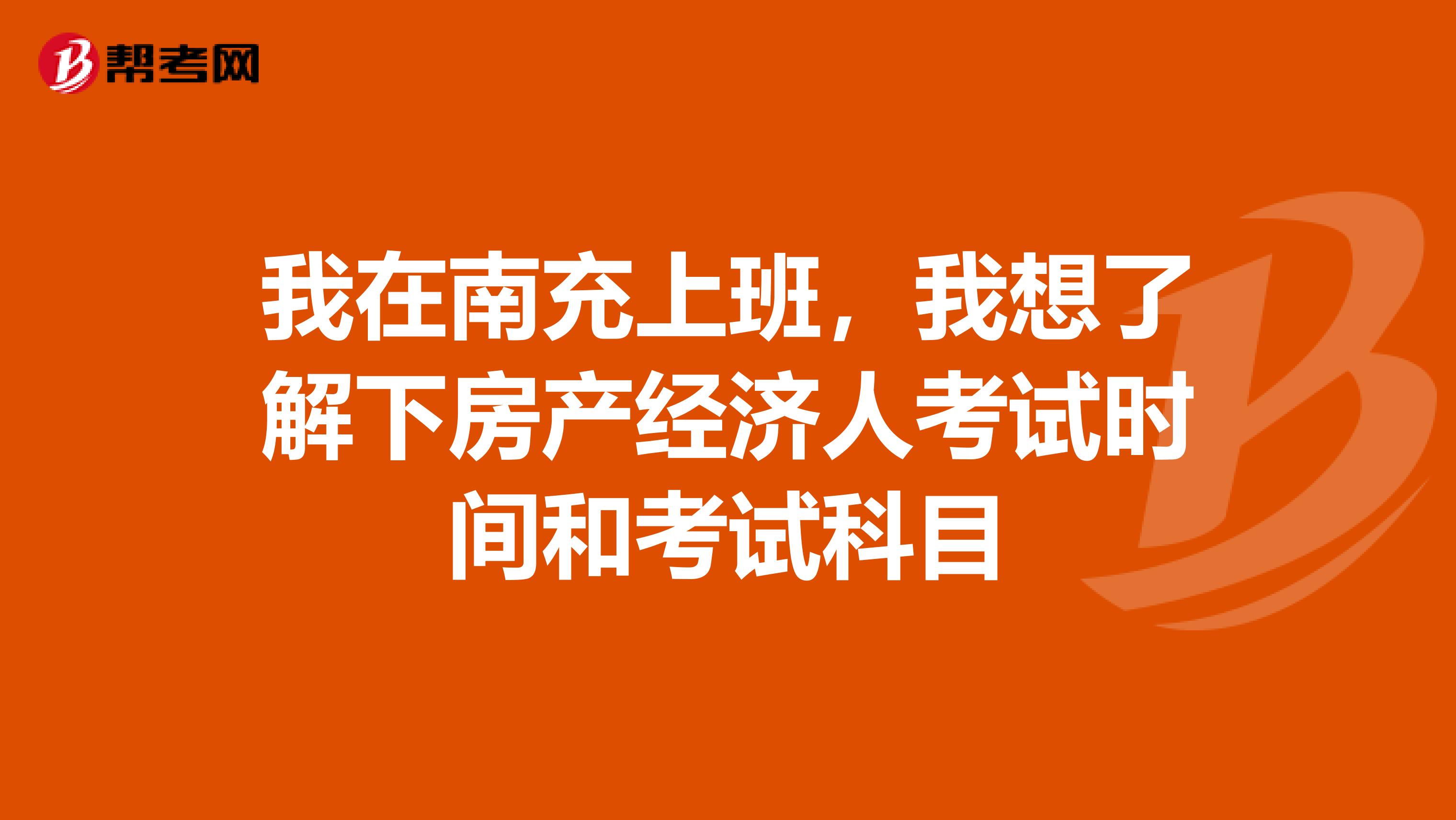 我在南充上班，我想了解下房产经济人考试时间和考试科目