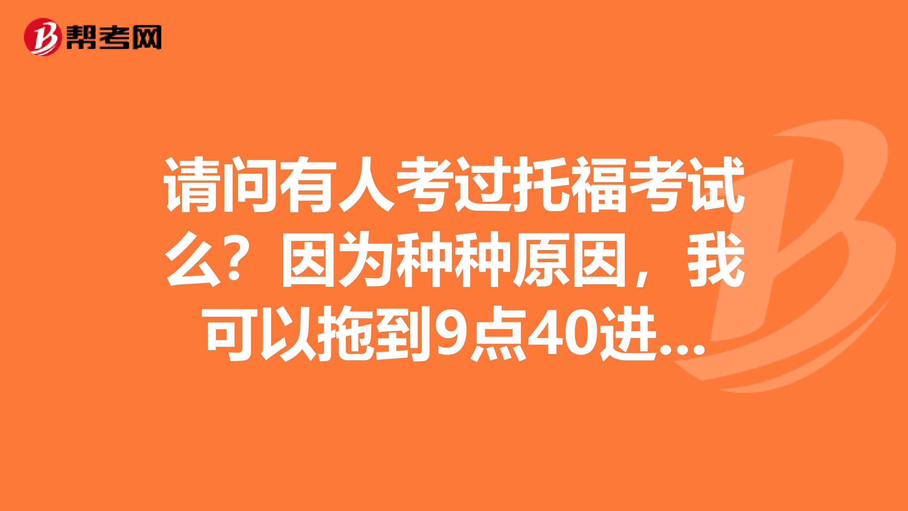 请问有人考过托福考试么？因为种种原因，我可以拖到9点40进考场么？